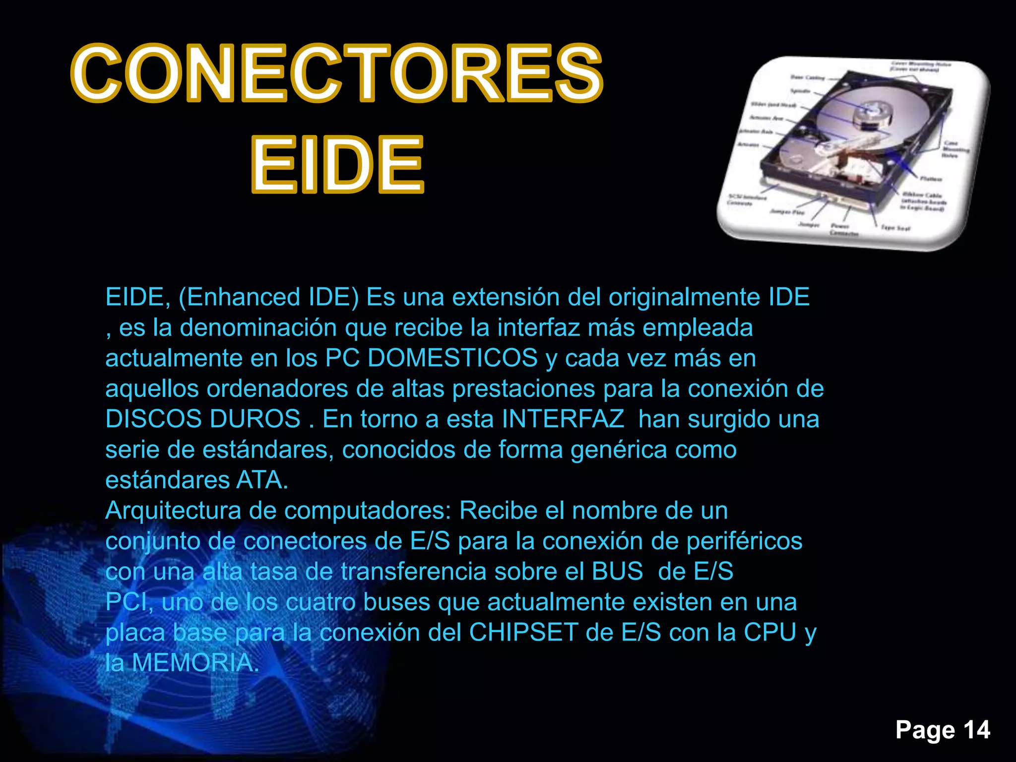 Page 14
EIDE, (Enhanced IDE) Es una extensión del originalmente IDE
, es la denominación que recibe la interfaz más empleada
actualmente en los PC DOMESTICOS y cada vez más en
aquellos ordenadores de altas prestaciones para la conexión de
DISCOS DUROS . En torno a esta INTERFAZ han surgido una
serie de estándares, conocidos de forma genérica como
estándares ATA.
Arquitectura de computadores: Recibe el nombre de un
conjunto de conectores de E/S para la conexión de periféricos
con una alta tasa de transferencia sobre el BUS de E/S
PCI, uno de los cuatro buses que actualmente existen en una
placa base para la conexión del CHIPSET de E/S con la CPU y
la MEMORIA.
 