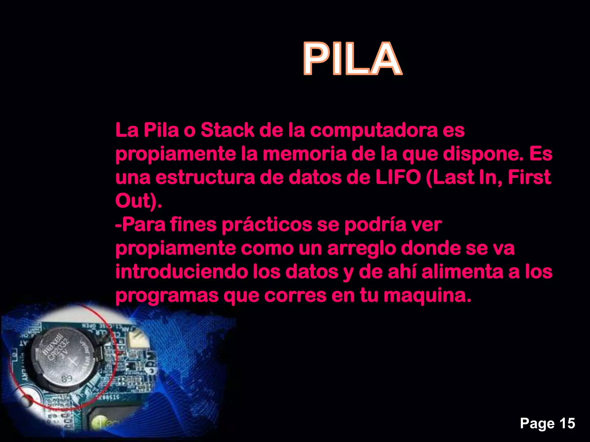 Page 15
La Pila o Stack de la computadora es
propiamente la memoria de la que dispone. Es
una estructura de datos de LIFO (Last In, First
Out).
-Para fines prácticos se podría ver
propiamente como un arreglo donde se va
introduciendo los datos y de ahí alimenta a los
programas que corres en tu maquina.
 