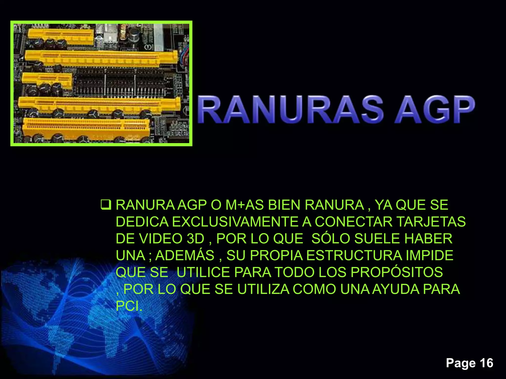 Page 16
 RANURA AGP O M+AS BIEN RANURA , YA QUE SE
DEDICA EXCLUSIVAMENTE A CONECTAR TARJETAS
DE VIDEO 3D , POR LO QUE SÓLO SUELE HABER
UNA ; ADEMÁS , SU PROPIA ESTRUCTURA IMPIDE
QUE SE UTILICE PARA TODO LOS PROPÓSITOS
, POR LO QUE SE UTILIZA COMO UNA AYUDA PARA
PCI.
 