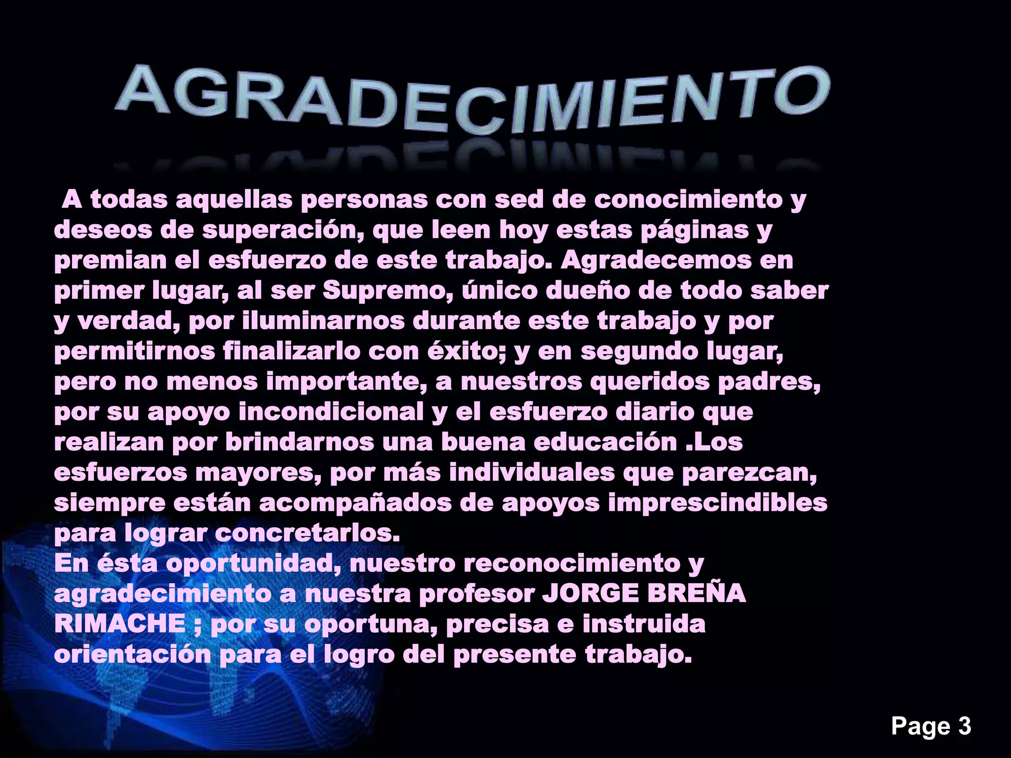 Page 3
A todas aquellas personas con sed de conocimiento y
deseos de superación, que leen hoy estas páginas y
premian el esfuerzo de este trabajo. Agradecemos en
primer lugar, al ser Supremo, único dueño de todo saber
y verdad, por iluminarnos durante este trabajo y por
permitirnos finalizarlo con éxito; y en segundo lugar,
pero no menos importante, a nuestros queridos padres,
por su apoyo incondicional y el esfuerzo diario que
realizan por brindarnos una buena educación .Los
esfuerzos mayores, por más individuales que parezcan,
siempre están acompañados de apoyos imprescindibles
para lograr concretarlos.
En ésta oportunidad, nuestro reconocimiento y
agradecimiento a nuestra profesor JORGE BREÑA
RIMACHE ; por su oportuna, precisa e instruida
orientación para el logro del presente trabajo.
 