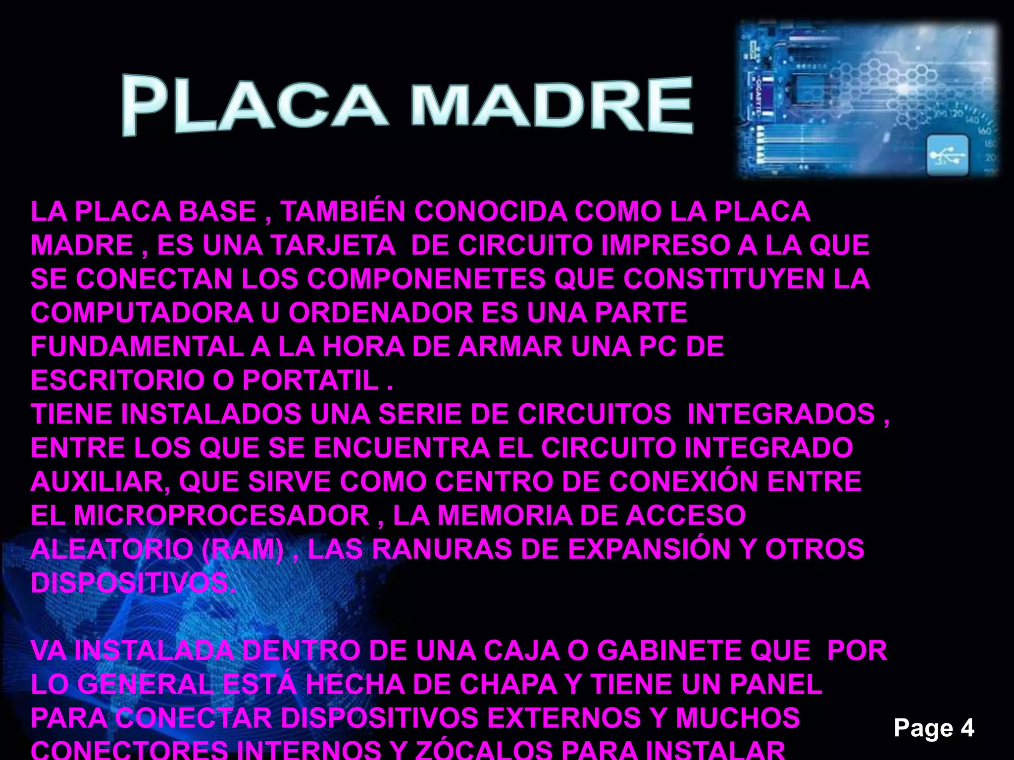 Page 4
LA PLACA BASE , TAMBIÉN CONOCIDA COMO LA PLACA
MADRE , ES UNA TARJETA DE CIRCUITO IMPRESO A LA QUE
SE CONECTAN LOS COMPONENETES QUE CONSTITUYEN LA
COMPUTADORA U ORDENADOR ES UNA PARTE
FUNDAMENTAL A LA HORA DE ARMAR UNA PC DE
ESCRITORIO O PORTATIL .
TIENE INSTALADOS UNA SERIE DE CIRCUITOS INTEGRADOS ,
ENTRE LOS QUE SE ENCUENTRA EL CIRCUITO INTEGRADO
AUXILIAR, QUE SIRVE COMO CENTRO DE CONEXIÓN ENTRE
EL MICROPROCESADOR , LA MEMORIA DE ACCESO
ALEATORIO (RAM) , LAS RANURAS DE EXPANSIÓN Y OTROS
DISPOSITIVOS.
VA INSTALADA DENTRO DE UNA CAJA O GABINETE QUE POR
LO GENERAL ESTÁ HECHA DE CHAPA Y TIENE UN PANEL
PARA CONECTAR DISPOSITIVOS EXTERNOS Y MUCHOS
 