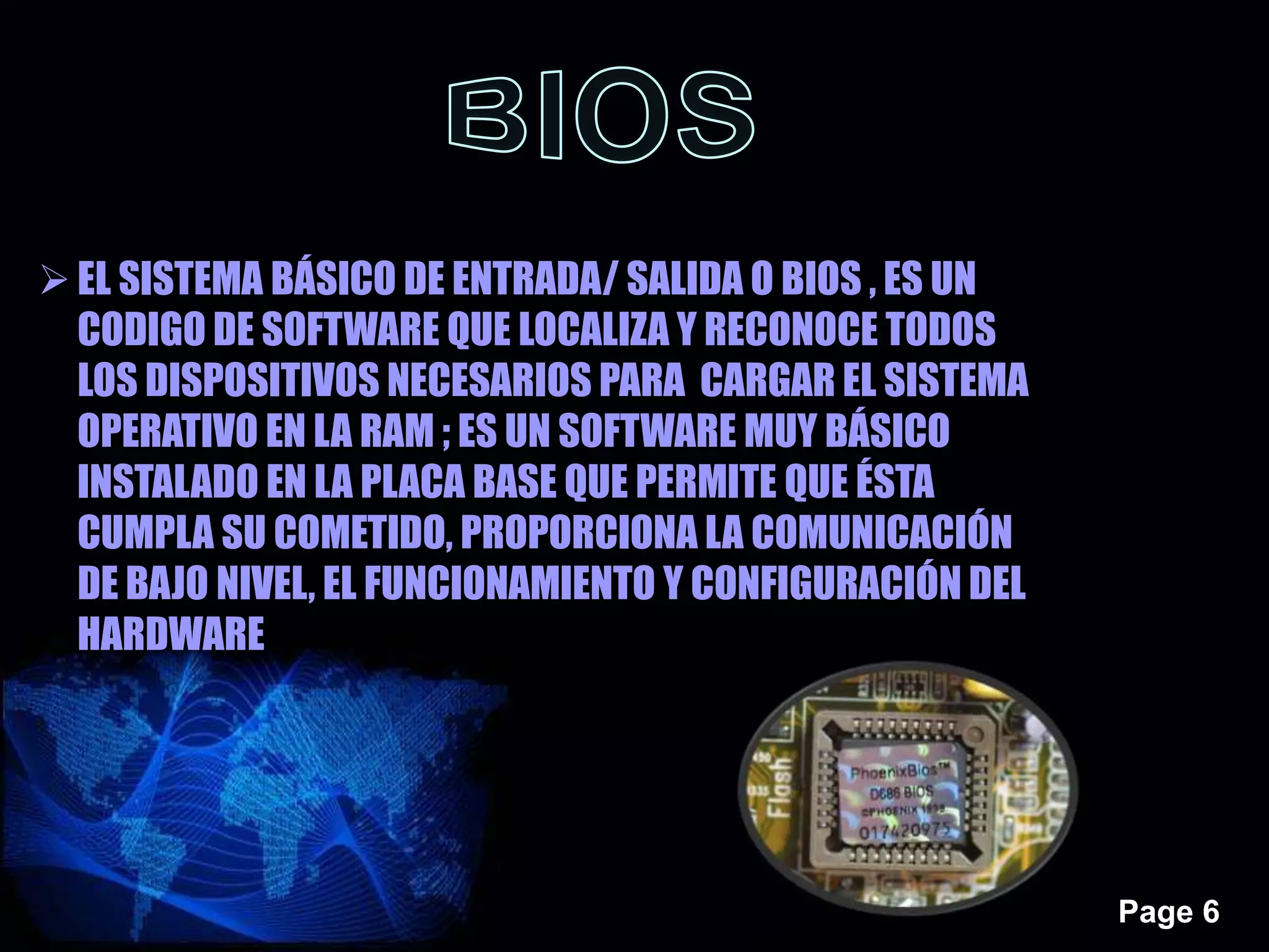 Page 6
EL SISTEMA BÁSICO DE ENTRADA/ SALIDA O BIOS , ES UN
CODIGO DE SOFTWARE QUE LOCALIZA Y RECONOCE TODOS
LOS DISPOSITIVOS NECESARIOS PARA CARGAR EL SISTEMA
OPERATIVO EN LA RAM ; ES UN SOFTWARE MUY BÁSICO
INSTALADO EN LA PLACA BASE QUE PERMITE QUE ÉSTA
CUMPLA SU COMETIDO, PROPORCIONA LA COMUNICACIÓN
DE BAJO NIVEL, EL FUNCIONAMIENTO Y CONFIGURACIÓN DEL
HARDWARE
 
