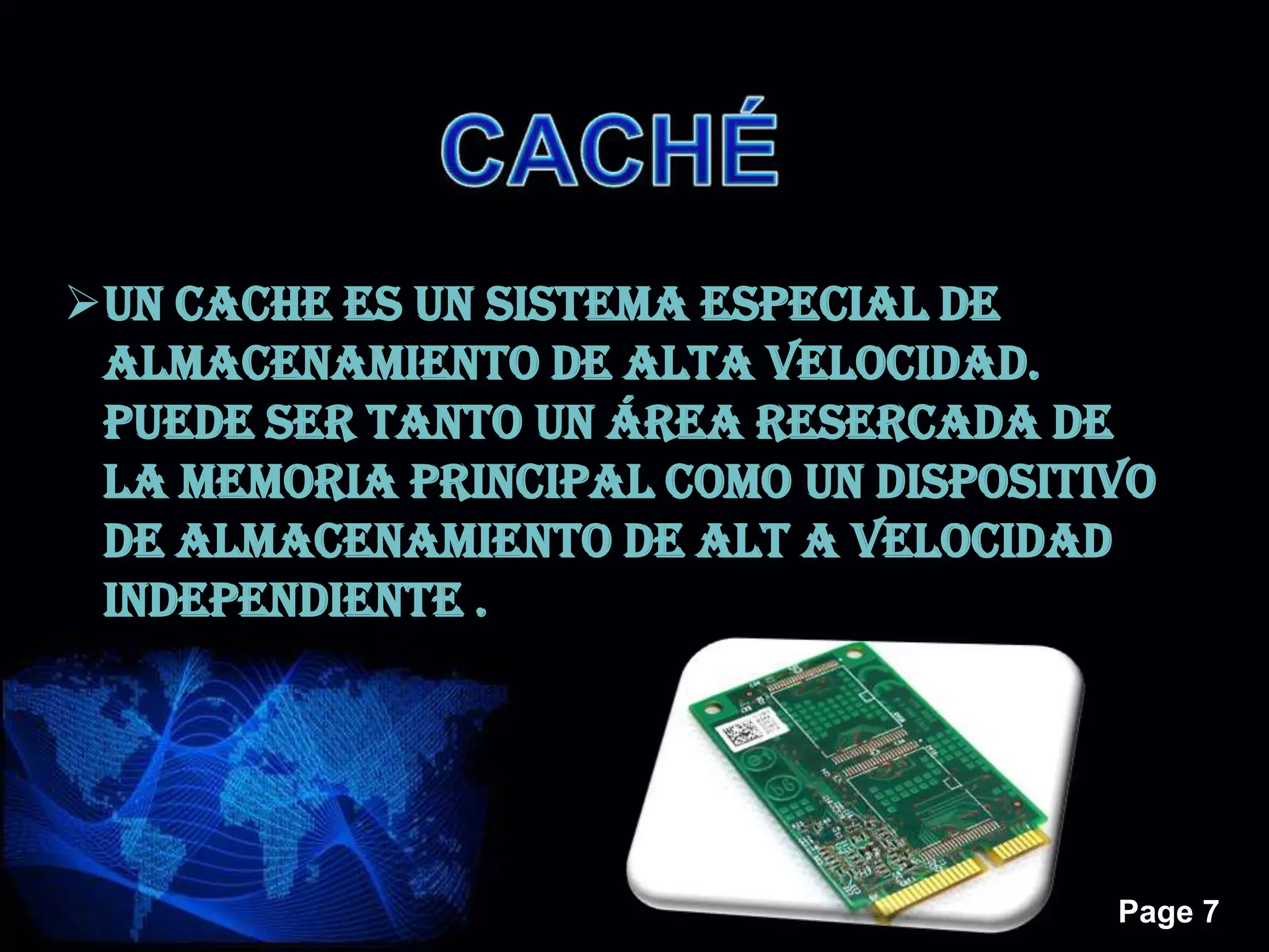 Page 7
UN CACHE ES UN SISTEMA ESPECIAL DE
ALMACENAMIENTO DE ALTA VELOCIDAD.
PUEDE SER TANTO UN ÁREA RESERCADA DE
LA MEMORIA PRINCIPAL COMO UN DISPOSITIVO
DE ALMACENAMIENTO DE ALT A VELOCIDAD
INDEPENDIENTE .
 