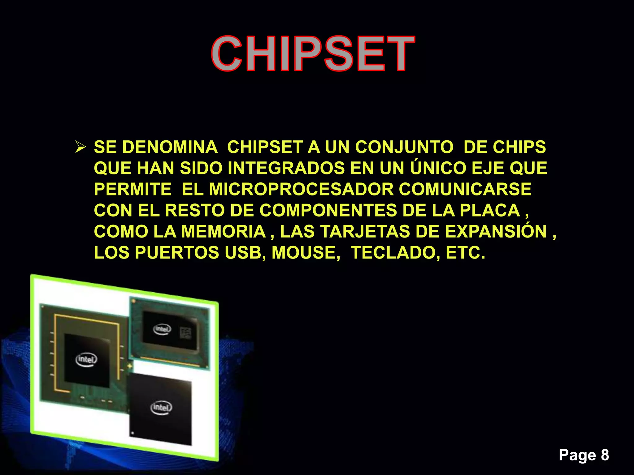 Page 8
 SE DENOMINA CHIPSET A UN CONJUNTO DE CHIPS
QUE HAN SIDO INTEGRADOS EN UN ÚNICO EJE QUE
PERMITE EL MICROPROCESADOR COMUNICARSE
CON EL RESTO DE COMPONENTES DE LA PLACA ,
COMO LA MEMORIA , LAS TARJETAS DE EXPANSIÓN ,
LOS PUERTOS USB, MOUSE, TECLADO, ETC.
 