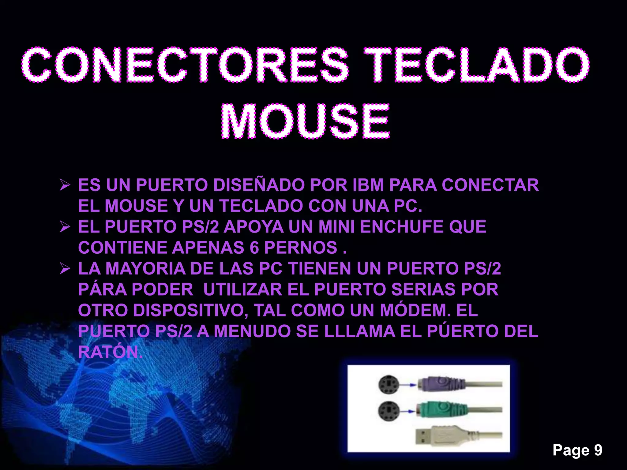 Page 9
 ES UN PUERTO DISEÑADO POR IBM PARA CONECTAR
EL MOUSE Y UN TECLADO CON UNA PC.
 EL PUERTO PS/2 APOYA UN MINI ENCHUFE QUE
CONTIENE APENAS 6 PERNOS .
 LA MAYORIA DE LAS PC TIENEN UN PUERTO PS/2
PÁRA PODER UTILIZAR EL PUERTO SERIAS POR
OTRO DISPOSITIVO, TAL COMO UN MÓDEM. EL
PUERTO PS/2 A MENUDO SE LLLAMA EL PÚERTO DEL
RATÓN.
 