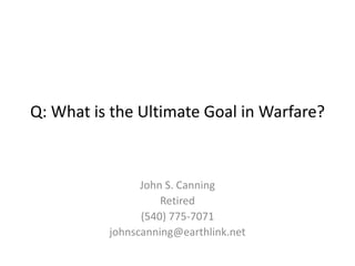 Q: What is the Ultimate Goal in Warfare?
John S. Canning
Retired
(540) 775-7071
johnscanning@earthlink.net
 