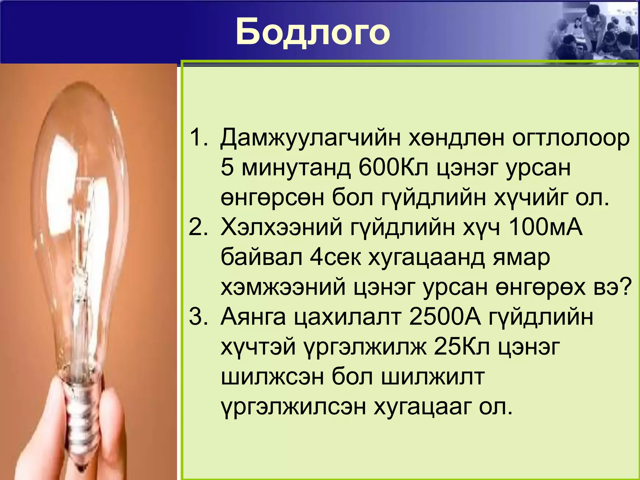 БодлогоДамжуулагчийн хөндлөн огтлолоор 5 минутанд 600Кл цэнэг урсан өнгөрсөн бол гүйдлийн хүчийг ол.Хэлхээний гүйдлийн хүч 100мА байвал 4сек хугацаанд ямар хэмжээний цэнэг урсан өнгөрөх вэ?Аянга цахилалт 2500А гүйдлийн хүчтэй үргэлжилж 25Кл цэнэг шилжсэн бол шилжилт үргэлжилсэн хугацааг ол.