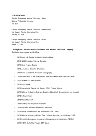CERTIFICATIONS
Certified Emergency Medical Technician - Basic
National Ambulance Company
July 2015
Certified Emergency Medical Technician – Defibrillation
Life Support Training International Inc.
January 24, 2014
Certified Emergency Medical Technician – Basic
Life Support Training International Inc.
March 22, 2013
Trainings and Continued Medical Education from National Ambulance Company
Certificates upon request and to follow:
 2015 Basic Life Support for Health Care Providers
 2015 QHSE Induction Training Complete
 2015 Hand Hygiene Basics
 2015 Ambulance Stretcher Orientation
 2015 Basic Quantitative Waveform Capnography
 2015 Continuation of the 2014 National Ambulance Medication Formulary - EMT
 2015 3M FFP3 Fit Mask Training
 2015 Food Safety
 2015 International Trauma Life Support (ITLS) Provider Course
 2015 National Ambulance Scenario Sessions Obstetrical, Gynecological, and Neonatal
 2015 Safety in Heat
 2015 Waste Disposal"
 2016 Cardiac and Respiratory Scenarios
 2016 Electronic Patient Care Record Orientation
 2016 Lifepak 15 Orientation and Assessment - EMT Basic
 2016 National Ambulance Patient Care Protocols, Formulary, and Policies - EMT
 2016 Pediatric Emergency Assessment, Recognition and Stabilization (PEARS)
 2016 STEMI Skills Pilot Project - EMT Basic
 