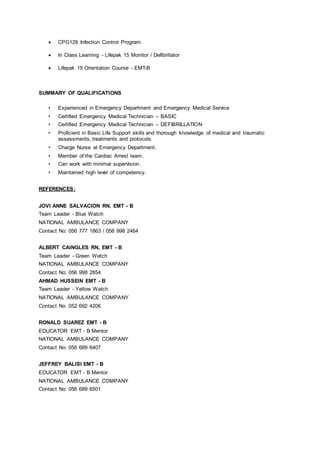  CPG129 Infection Control Program
 In Class Learning - Lifepak 15 Monitor / Defibrillator
 Lifepak 15 Orientation Course - EMT-B
SUMMARY OF QUALIFICATIONS
• Experienced in Emergency Department and Emergency Medical Service
• Certified Emergency Medical Technician – BASIC
• Certified Emergency Medical Technician – DEFIBRILLATION
• Proficient in Basic Life Support skills and thorough knowledge of medical and traumatic
assessments, treatments and protocols.
• Charge Nurse at Emergency Department.
• Member of the Cardiac Arrest team.
• Can work with minimal supervision.
• Maintained high level of competency.
REFERENCES:
JOVI ANNE SALVACION RN, EMT - B
Team Leader - Blue Watch
NATIONAL AMBULANCE COMPANY
Contact No: 056 777 1863 / 056 998 2464
ALBERT CAINGLES RN, EMT - B
Team Leader - Green Watch
NATIONAL AMBULANCE COMPANY
Contact No: 056 998 2854
AHMAD HUSSEIN EMT - B
Team Leader - Yellow Watch
NATIONAL AMBULANCE COMPANY
Contact No: 052 692 4206
RONALD SUAREZ EMT - B
EDUCATOR EMT - B Mentor
NATIONAL AMBULANCE COMPANY
Contact No: 056 689 6407
JEFFREY BALISI EMT - B
EDUCATOR EMT - B Mentor
NATIONAL AMBULANCE COMPANY
Contact No: 056 689 6501
 