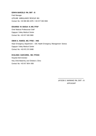 EDWIN MARCELO RN, EMT - B
Field Manager
LIFELINE AMBULANCE RESCUE INC.
Contact No: +63 906 865 2578 / +63 917 309 5563
EDUARDO M. BADUA III, MD, FPSP
Chief Medical Professional Staff
Cagayan Valley Medical Center
Contact No: +63 917 628 0960
OMAR A. RAMOS, MD, FPBO – HNS
Head Emergency Department – OIC Health Emergency Management Service
Cagayan Valley Medical Center
Contact No: +63 915 515 9498
EVALINDA GUEVARRA, MD, FPOGS
Hospital Administrator
Holy Child Maternity and Children’s Clinic
Contact No: +63 917 9814 858
_____________________________
JAYSON V. MARIANO RN, EMT – B
APPLICANT
 