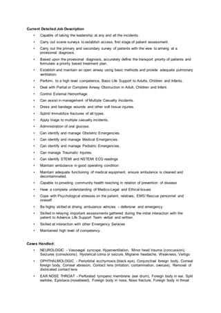 Current Detailed Job Description
• Capable of taking the leadership at any and all the incidents.
• Carry out scene surveys to establish access, first stage of patient assessment.
• Carry out the primary and secondary survey of patients with the view to arriving at a
provisional diagnosis.
• Based upon the provisional diagnosis, accurately define the transport priority of patients and
formulate a priority based treatment plan.
• Establish and maintain an open airway using basic methods and provide adequate pulmonary
ventilation.
• Perform, to a high level competence, Basic Life Support to Adults, Children and Infants.
• Deal with Partial or Complete Airway Obstruction in Adult, Children and Infant.
• Control External Hemorrhage.
• Can assist in management of Multiple Casualty Incidents.
• Dress and bandage wounds and other soft tissue injuries.
• Splint/ Immobilize fractures of all types.
• Apply triage to multiple casualty incidents.
• Administration of oral glucose.
• Can identify and manage Obstetric Emergencies.
• Can identify and manage Medical Emergencies.
• Can identify and manage Pediatric Emergencies.
• Can manage Traumatic Injuries.
• Can identify STEMI and NSTEMI ECG readings
• Maintain ambulance in good operating condition
• Maintain adequate functioning of medical equipment, ensure ambulance is cleaned and
decontaminated.
• Capable to providing community health teaching in relation of prevention of disease
• Have a complete understanding of Medico-Legal and Ethical Issues
• Cope with Psychological stresses on the patient, relatives, EMS/ Rescue personnel and
oneself
• Be highly skilled at driving ambulance vehicles – defensive and emergency
• Skilled in relaying important assessments gathered during the initial interaction with the
patient to Advance Life Support Team verbal and written.
• Skilled at interaction with other Emergency Services
• Maintained high level of competency.
Cases Handled:
• NEUROLOGIC - Vasovagal syncope, Hyperventilation, Minor head trauma (concussion),
Seizures (convulsions), Hysterical coma or seizure, Migraine headache, Weakness, Vertigo
• OPHTHALMOLOGIC - Periorbital ecchymosis (black eye), Conjunctival foreign body, Corneal
foreign body, Corneal abrasion, Contact lens (irritation, contamination, overuse), Removal of
dislocated contact lens
• EAR NOSE THROAT - Perforated tympanic membrane (ear drum), Foreign body in ear, Split
earlobe, Epistaxis (nosebleed), Foreign body in nose, Nose fracture, Foreign body in throat
 