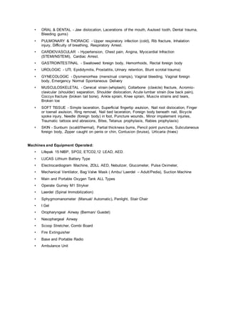 • ORAL & DENTAL - Jaw dislocation, Lacerations of the mouth, Avulsed tooth, Dental trauma,
Bleeding gums)
• PULMONARY & THORACIC - Upper respiratory infection (cold), Rib fracture, Inhalation
injury, Difficulty of breathing, Respiratory Arrest.
• CARDIOVASCULAR - Hypertension, Chest pain, Angina, Myocardial Infraction
(STEMI/NSTEMI), Cardiac Arrest.
• GASTROINTESTINAL - Swallowed foreign body, Hemorrhoids, Rectal foreign body
• UROLOGIC - UTI, Epididymitis, Prostatitis, Urinary retention, Blunt scrotal trauma)
• GYNECOLOGIC - Dysmenorrhea (menstrual cramps), Vaginal bleeding, Vaginal foreign
body, Emergency Normal Spontaneous Delivery
• MUSCULOSKELETAL - Cervical strain (whiplash), Collarbone (clavicle) fracture, Acromio-
clavicular (shoulder) separation, Shoulder dislocation, Acute lumbar strain (low back pain),
Coccyx fracture (broken tail bone), Ankle sprain, Knee sprain, Muscle strains and tears,
Broken toe
• SOFT TISSUE - Simple laceration, Superficial fingertip avulsion, Nail root dislocation, Finger
or toenail avulsion, Ring removal, Nail bed laceration, Foreign body beneath nail, Bicycle
spoke injury, Needle (foreign body) in foot, Puncture wounds, Minor impalement injuries,
Traumatic tattoos and abrasions, Bites, Tetanus prophylaxis, Rabies prophylaxis)
• SKIN - Sunburn (scald/thermal), Partial thickness burns, Pencil point puncture, Subcutaneous
foreign body, Zipper caught on penis or chin, Contusion (bruise), Urticaria (hives)
Machines and Equipment Operated:
• Lifepak 15 NIBP, SPO2, ETCO2,12 LEAD, AED.
• LUCAS Lithium Battery Type
• Electrocardiogram Machine, ZOLL AED, Nebulizer, Glucometer, Pulse Oximeter,
• Mechanical Ventilator, Bag Valve Mask ( Ambu/ Laerdel – Adult/Pedia), Suction Machine
• Main and Portable Oxygen Tank ALL Types
• Operate Gurney M1 Stryker
• Laerdel (Spinal Immobilization)
• Sphygmomanometer (Manual/ Automatic), Penlight, Stair Chair
• I Gel
• Oropharyngeal Airway (Berman/ Guedel)
• Nasophargeal Airway
• Scoop Stretcher, Combi Board
• Fire Extinguisher
• Base and Portable Radio
• Ambulance Unit
 