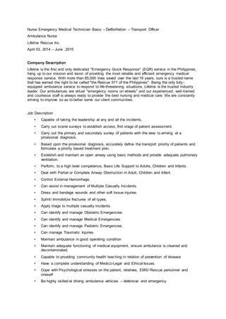 Nurse Emergency Medical Technician Basic – Defibrillation – Transport Officer
Ambulance Nurse
Lifeline Rescue Inc.
April 03, 2014 – June ,2015
Company Description
Lifeline is the first and only dedicated "Emergency Quick Response" (EQR) service in the Philippines,
living up to our mission and vision of providing the most reliable and efficient emergency medical
response service. With more than 85,000 lives saved over the last 19 years, ours is a trusted name
that has earned the right to be called "the Rescue 911 of the Philippines". Being the only fully -
equipped ambulance service to respond to life-threatening situations, Lifeline is the trusted industry
leader. Our ambulances are virtual "emergency rooms on wheels" and our experienced, well-trained
and courteous staff is always ready to provide the best nursing and medical care. We are constantly
striving to improve so as to better serve our client communities.
Job Description
• Capable of taking the leadership at any and all the incidents.
• Carry out scene surveys to establish access, first stage of patient assessment.
• Carry out the primary and secondary survey of patients with the view to arriving at a
provisional diagnosis.
• Based upon the provisional diagnosis, accurately define the transport priority of patients and
formulate a priority based treatment plan.
• Establish and maintain an open airway using basic methods and provide adequate pulmonary
ventilation.
• Perform, to a high level competence, Basic Life Support to Adults, Children and Infants.
• Deal with Partial or Complete Airway Obstruction in Adult, Children and Infant.
• Control External Hemorrhage.
• Can assist in management of Multiple Casualty Incidents.
• Dress and bandage wounds and other soft tissue injuries.
• Splint/ Immobilize fractures of all types.
• Apply triage to multiple casualty incidents.
• Can identify and manage Obstetric Emergencies.
• Can identify and manage Medical Emergencies.
• Can identify and manage Pediatric Emergencies.
• Can manage Traumatic Injuries.
• Maintain ambulance in good operating condition
• Maintain adequate functioning of medical equipment, ensure ambulance is cleaned and
decontaminated.
• Capable to providing community health teaching in relation of prevention of disease
• Have a complete understanding of Medico-Legal and Ethical Issues
• Cope with Psychological stresses on the patient, relatives, EMS/ Rescue personnel and
oneself
• Be highly skilled at driving ambulance vehicles – defensive and emergency
 