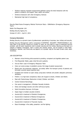 • Skilled in relaying important assessments gathered during the initial interaction with the
patient to Advance Life Support Team verbal and written.
• Skilled at interaction with other Emergency Services
• Maintained high level of competency.
Security Detail Nurse Emergency Medical Technician Basic – Defibrillation (Emergency Response
Team)
Medic First Responder Unit
Bulldog Security Agency Inc.
October 07, 2013 – April 01, 2014
Company Description
Bulldog Security is a dynamic team of professionals specializing in business, law, military and security.
Bulldog Security Management staff is composed of CERTIFIED SECURITY PROFESSIONALS who
have been in the security industry for at least 10 years. Its core staff is a team of seasoned security
providers with 20 years’ experience both in private security and the military. Backing up this team is a
network of Military consultants, both in active and inactive service, and all experts in their fields:
Intelligence, Marines, and Police who we depend on to provide help for the need of each client, when
necessary.
JOB DESCRIPTION
 Maintain critical thinking skills essential to providing competent and dignified patient care.
 First Responder Medic, gives initial first aid to patients.
 Acts as Team Lead in Emergency Response Team.
 Carry out scene surveys to establish access, first stage of patient assessment.
 Based upon the provisional diagnosis, accurately define the transport priority of patients and
formulate a priority based treatment plan.
 Establish and maintain an open airway using basic methods and provide adequate pulmonary
ventilation.
 Perform, to a high level competence, Basic Life Support to Adults, Children and Infants.
 Deal with Partial Airway Obstruction in Adult, Children and Infant.
 Control External Hemorrhage.
 Can assist in management of Multiple Casualty Incidents.
 Dress and bandage wounds and other soft tissue injuries.
 Splint/ Immobilize fractures of all types.
 Apply triage to multiple casualty incidents.
 Assists ALS in treatment of Obstetric Emergencies.
 Assists ALS in treatment of Medical Emergencies.
 Assists ALS in treatment of Pediatric Emergencies.
 Assists ALS in treatment of Traumatic Injuries.
 Basic Knowledge in fire safety, prevention and fire fighting
 