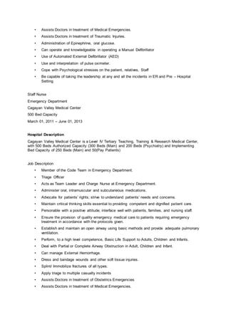 • Assists Doctors in treatment of Medical Emergencies.
• Assists Doctors in treatment of Traumatic Injuries.
• Administration of Epinephrine, oral glucose.
• Can operate and knowledgeable in operating a Manual Defibrillator
• Use of Automated External Defibrillator (AED)
• Use and interpretation of pulse oximeter.
• Cope with Psychological stresses on the patient, relatives, Staff
• Be capable of taking the leadership at any and all the incidents in ER and Pre – Hospital
Setting
Staff Nurse
Emergency Department
Cagayan Valley Medical Center
500 Bed Capacity
March 01, 2011 – June 01, 2013
Hospital Description
Cagayan Valley Medical Center is a Level IV Tertiary Teaching, Training & Research Medical Center,
with 500 Beds Authorized Capacity (300 Beds (Main) and 200 Beds (Psychiatry) and Implementing
Bed Capacity of 250 Beds (Main) and 50(Pay Patients)
Job Description
• Member of the Code Team in Emergency Department.
• Triage Officer
• Acts as Team Leader and Charge Nurse at Emergency Department.
• Administer oral, intramuscular and subcutaneous medications.
• Advocate for patients’ rights; strive to understand patients’ needs and concerns.
• Maintain critical thinking skills essential to providing competent and dignified patient care.
• Personable with a positive attitude; interface well with patients, families, and nursing staff.
• Ensure the provision of quality emergency medical care to patients requiring emergency
treatment in accordance with the protocols given.
• Establish and maintain an open airway using basic methods and provide adequate pulmonary
ventilation.
• Perform, to a high level competence, Basic Life Support to Adults, Children and Infants.
• Deal with Partial or Complete Airway Obstruction in Adult, Children and Infant.
• Can manage External Hemorrhage.
• Dress and bandage wounds and other soft tissue injuries.
• Splint/ Immobilize fractures of all types.
• Apply triage to multiple casualty incidents
• Assists Doctors in treatment of Obstetrics Emergencies
• Assists Doctors in treatment of Medical Emergencies.
 