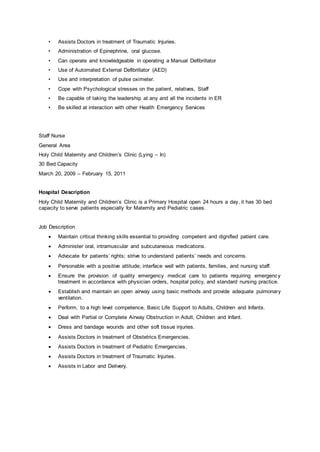 • Assists Doctors in treatment of Traumatic Injuries.
• Administration of Epinephrine, oral glucose.
• Can operate and knowledgeable in operating a Manual Defibrillator
• Use of Automated External Defibrillator (AED)
• Use and interpretation of pulse oximeter.
• Cope with Psychological stresses on the patient, relatives, Staff
• Be capable of taking the leadership at any and all the incidents in ER
• Be skilled at interaction with other Health Emergency Services
Staff Nurse
General Area
Holy Child Maternity and Children’s Clinic (Lying – In)
30 Bed Capacity
March 20, 2009 – February 15, 2011
Hospital Description
Holy Child Maternity and Children’s Clinic is a Primary Hospital open 24 hours a day, it has 30 bed
capacity to serve patients especially for Maternity and Pediatric cases.
Job Description
 Maintain critical thinking skills essential to providing competent and dignified patient care.
 Administer oral, intramuscular and subcutaneous medications.
 Advocate for patients’ rights; strive to understand patients’ needs and concerns.
 Personable with a positive attitude; interface well with patients, families, and nursing staff.
 Ensure the provision of quality emergency medical care to patients requiring emergency
treatment in accordance with physician orders, hospital policy, and standard nursing practice.
 Establish and maintain an open airway using basic methods and provide adequate pulmonary
ventilation.
 Perform, to a high level competence, Basic Life Support to Adults, Children and Infants.
 Deal with Partial or Complete Airway Obstruction in Adult, Children and Infant.
 Dress and bandage wounds and other soft tissue injuries.
 Assists Doctors in treatment of Obstetrics Emergencies.
 Assists Doctors in treatment of Pediatric Emergencies.
 Assists Doctors in treatment of Traumatic Injuries.
 Assists in Labor and Delivery.
 