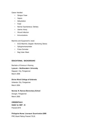 Cases Handled:
• Dengue Fever
• Sepsis
• Dehydration
• Fever
• Normal Spontaneous Delivery
• Uterine Atony
• Wound Infection
• Immunizations
Machine and Equipment’s Used:
• ECG Machine, Doppler Monitoring Device
• Sphygmomanometer
• Pulse Oximeter
• Bag Valve Mask
EDUCATIONAL BACKGROUND
Bachelor of Science in Nursing
Lyceum – Northwestern University
Dagupan City, Pangasinan
March 2008
Divine Word College of Urdaneta
Urdaneta City, Pangasinan
March 2004
Narciso R. Ramos Elementary School
Asingan, Pangasinan
March 2000
CREDENTIALS
HAAD for EMT - B
Passed 2016
Philippine Nurse Licensure Examination 2008
PRC Board Rating Passed 76.20
 