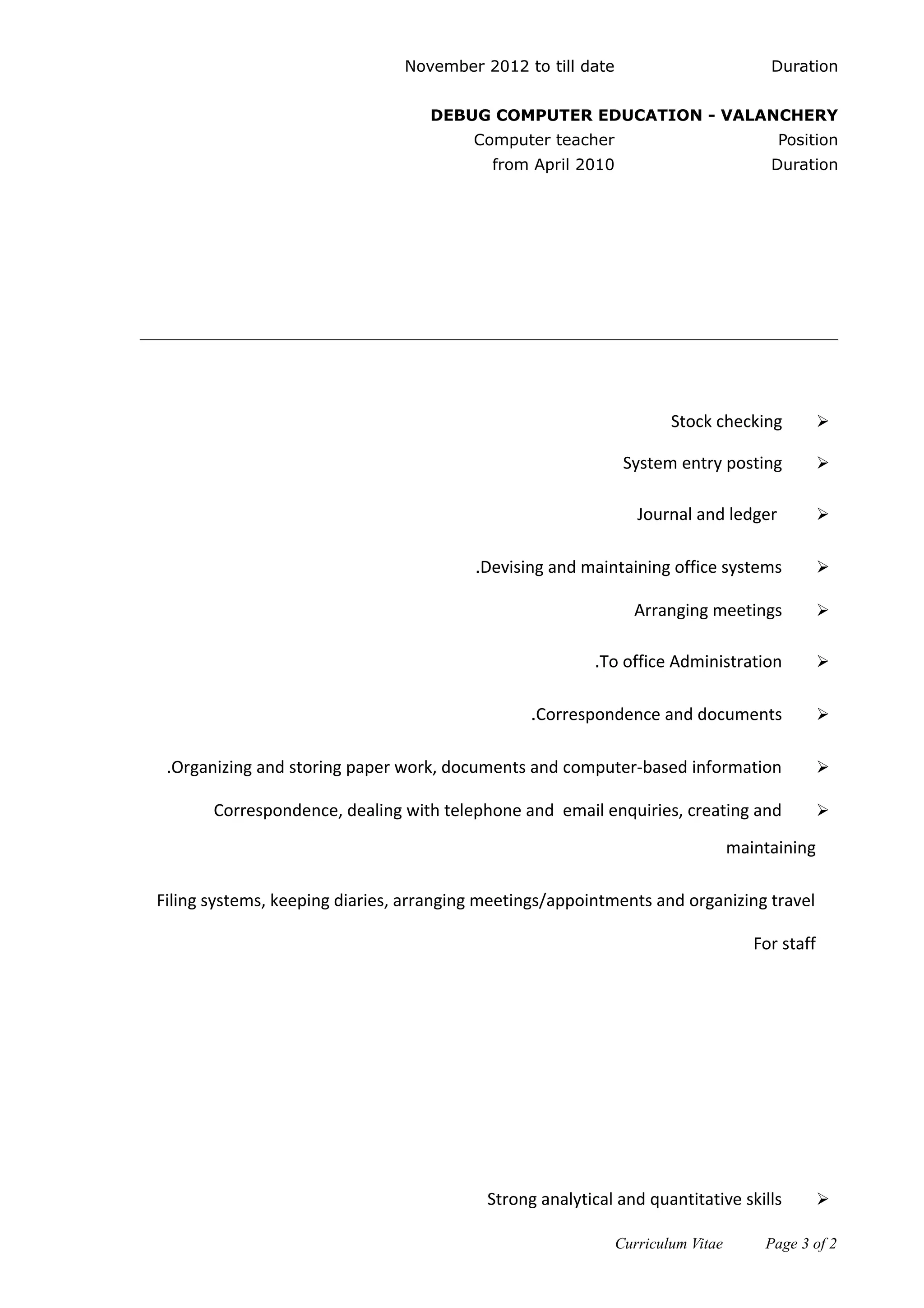 DurationNovember 2012 to till date
DEBUG COMPUTER EDUCATION - VALANCHERY
PositionComputer teacher
Durationfrom April 2010
Stock checking
System entry posting
Journal and ledger
Devising and maintaining office systems.
Arranging meetings
To office Administration.
Correspondence and documents.
Organizing and storing paper work, documents and computer-based information.
Correspondence, dealing with telephone and email enquiries, creating and
maintaining
Filing systems, keeping diaries, arranging meetings/appointments and organizing travel
For staff
Strong analytical and quantitative skills
Curriculum Vitae Page 3 of 2
Key Responsibilities
Strength
 
