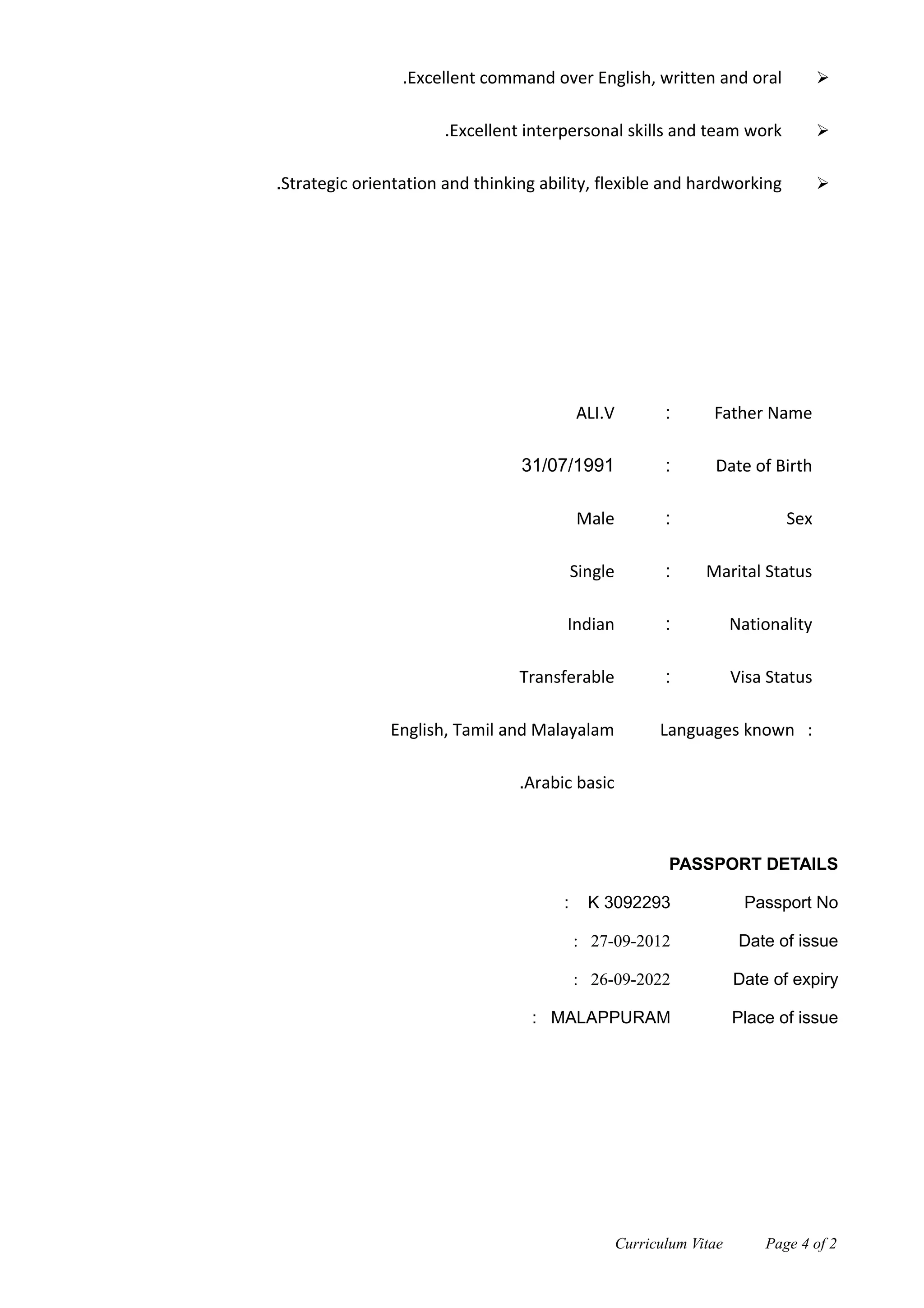 Excellent command over English, written and oral.
Excellent interpersonal skills and team work.
Strategic orientation and thinking ability, flexible and hardworking.
Father Name:ALI.V
Date of Birth:31/07/1991
Sex:Male
Marital Status:Single
Nationality:Indian
Visa Status:Transferable
Languages known :English, Tamil and Malayalam
Arabic basic.
PASSPORT DETAILS
Passport No: K 3092293
Date of issue: 27-09-2012
Date of expiry: 26-09-2022
Place of issue: MALAPPURAM
Curriculum Vitae Page 4 of 2
Personal Details
Declaration
 