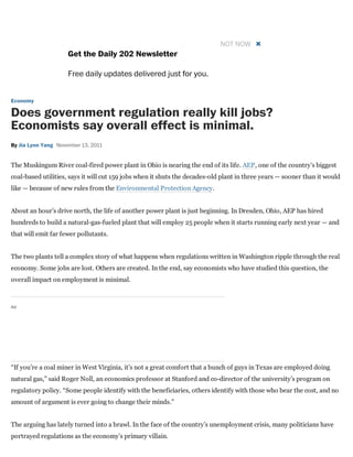 Get the Daily 202 Newsletter
Free daily updates delivered just for you.
NOT NOW 
Economy
Does government regulation really kill jobs?
Economists say overall effect is minimal.
By Jia Lynn Yang November 13, 2011
The Muskingum River coal­fired power plant in Ohio is nearing the end of its life. AEP, one of the country’s biggest
coal­based utilities, says it will cut 159 jobs when it shuts the decades­old plant in three years — sooner than it would
like — because of new rules from the Environmental Protection Agency.
About an hour’s drive north, the life of another power plant is just beginning. In Dresden, Ohio, AEP has hired
hundreds to build a natural­gas­fueled plant that will employ 25 people when it starts running early next year — and
that will emit far fewer pollutants.
The two plants tell a complex story of what happens when regulations written in Washington ripple through the real
economy. Some jobs are lost. Others are created. In the end, say economists who have studied this question, the
overall impact on employment is minimal.
Ad
“If you’re a coal miner in West Virginia, it’s not a great comfort that a bunch of guys in Texas are employed doing
natural gas,” said Roger Noll, an economics professor at Stanford and co­director of the university’s program on
regulatory policy. “Some people identify with the beneficiaries, others identify with those who bear the cost, and no
amount of argument is ever going to change their minds.”
The arguing has lately turned into a brawl. In the face of the country’s unemployment crisis, many politicians have
portrayed regulations as the economy’s primary villain.
 
