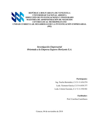 REPÚBLICA BOLIVARIANA DE VENEZUELA
UNIVERSIDAD NACIONAL ABIERTA
DIRECCIÓN DE INVESTIGACIONES Y POSTGRADO
MAESTRÍA DE ADMINISTRACIÓN DE NEGOCIOS
CENTRO LOCAL METROPOLITANO
UNIDAD CURRICULAR: DESARROLLO DE LA INVESTIGACIÓN EMPRESARIAL
(992)
Investigación Empresarial
Orientada a la Empresa Seguros Horizonte S.A.
Participante:
Ing. Noelia Bermúdez, C.I.V-11.636.974
Lcda. Xiomara García, C.I.V-6.858.377
Lcda. Celeste Guzmán, C.I. V-11.550.941
Facilitador:
Prof. Carolina Castellanos
Caracas, 04 de noviembre de 2018
 