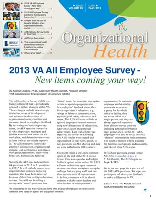 ISSUE
VOLUME 20
DATE
FALL 2013
Organizational
Health
u	2013 VAAll Employee
Survey - New items
coming your way!  .  .  .  .  .  .  .  .  .1
u	2013 All Employee Survey
questions: Survey opens
September 9!  .  .  .  .  .  .  .  .  .  .  . . 2
u	Greater than the sum of
its parts: Wisdom of an
organizational health
council  .  .  .  .  .  .  .  .  .  .  .  .  .  .  .  .  . . 5
u	All Employee Survey Guide
for Beginners  .  .  .  .  .  .  .  .  .  .  .  . . 6
u	All Things Connected  .  .  .  .  . . 7
u	The organizational health
performance measure:
A platform for positive
cultural change .  .  .  .  .  .  .  .  .  .  . . 8
u	Where’s My Data?  .  .  .  .  .  . . 10
2013 VA All Employee Survey -
New items coming your way!
By Katerine Osatuke, Ph.D., Supervisory Health Scientist / Research Director
VHA National Center for Organization Development (NCOD)
The All Employee Survey (AES) is a
living instrument that is periodically
updated to reflect changes within VA.
These changes include new strategic
initiatives, areas of development
and advances in the science of
organizational survey methods and
measures based on employee feedback.
By reviewing and updating survey
items, the AES remains responsive
to what employees, managers and
leaders want to know about the VA
workplace, and determines areas and
actions to focus on to help improve
it. The AES measures factors like
employee satisfaction, organizational
climate, high-performing workplaces,
workgroup perceptions, supervisory
behaviors, burnout and turnover.
Notably, the AES was reduced from
64 questions in 2012 to 51 questions
in 2013*. It will include several new,
important item updates, replacing
questions that have been removed
because of their low utility to decision-
makers. You will not be taking a
survey with “more” questions, but
“better” ones. For example, one update
includes expanding opportunities
for employees’ feedback about their
direct supervisor’s behaviors, e.g.
ratings of fairness, communication,
psychological safety, advocacy and
others. The AES will also include an
updated employee burnout measure
using new dimensions of exhaustion,
depersonalization and personal
achievement. Last year, employees
expressed an interest in knowing
how AES results were shared and
implemented in their work group, so
new questions on AES sharing and data
use were added to the 2013 survey.
You might recall a new open comment
option at the end of the 2012 online
format. This was a popular and helpful
feedback option, so the online 2013 AES
will now include two open comment
sections: one about workplace strengths,
or things that are going well, and one
about areas in need of improvement.
As before, comments will be shared
verbatim with the senior leaders and
union leaders of the respondent’s
organization. To maintain
employee confidentiality,
comments are sent as
a group for the whole
office or facility, they
are never linked to a
single person, and they are
always reported separately
from all other survey answers,
including personal information
(age, gender, etc.). In the 2013 AES,
employees will also be asked to select
“themes” to summarize their comments.
The count of themes will be available
for facilities, workgroups and nationally,
just like all other AES scores.
If you have questions, please contact
NCOD at vhancod@va.gov or
513-247-4680. The AES begins on
Sept. 9, 2013.
Go to the next page for a preview of
the 2013 AES questions. We hope you
participate and share your feedback
to make a difference in VA!
Editor’s Note: The NCOD Research
Staff contributed to this article.
1
*All respondents will see the 51 core AES items while a subset of employees will receive some
additional items based on agency and occupation selections .
 