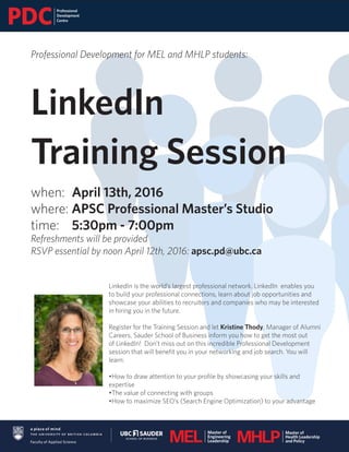 Professional Development for MEL and MHLP students:
LinkedIn
Training Session
when: 	April 13th, 2016
where: APSC Professional Master’s Studio
time: 	 5:30pm - 7:00pm
Refreshments will be provided
RSVP essential by noon April 12th, 2016: apsc.pd@ubc.ca
LinkedIn is the world’s largest professional network. LinkedIn enables you
to build your professional connections, learn about job opportunities and
showcase your abilities to recruiters and companies who may be interested
in hiring you in the future.
Register for the Training Session and let Kristine Thody, Manager of Alumni
Careers, Sauder School of Business inform you how to get the most out
of LinkedIn! Don’t miss out on this incredible Professional Development
session that will benefit you in your networking and job search. You will
learn:
•How to draw attention to your profile by showcasing your skills and
expertise
•The value of connecting with groups
•How to maximize SEO’s (Search Engine Optimization) to your advantage
 