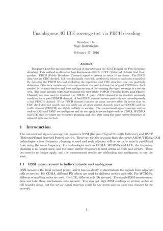 Unambiguous 4G LTE coverage test via PBCH decoding
Renshou Dai
Sage Instruments
February 17, 2016
Abstract
This paper describes an innovative method of characterizing the 4G LTE signal via PBCH channel
decoding. This method is oﬀered at Sage Instruments 8901A UCTT (Universal Cellular Test Tool)
product. PBCH (Public Broadcast Channel) signal is present at every 10 ms frame. The PBCH
data bits are CRC-checked, 1/3 convolutionally encoded, interleaved, repeated and then scrambled.
By decoding the PBCH bits and exploiting the repetition and CRC structure, one can positively
determine if the data contain any bit errors without the need to know the original PBCH bits. Such
method is the most decisive and least ambiguous way of determining the signal coverage in a certain
area. The same antenna ports that transmit the user traﬃc PDSCH (Physical-Down-Link-Shared-
Channel) are also used to transmit the PBCH. A good PBCH channel is an absolute necessary
condition for a good PDSCH channel. A bad PBCH channel means positively and unambiguously
a bad PDSCH channel. If the PBCH channel contains so many uncorrectable bit errors that its
CRC check does not match, one can safely say all other control channels (such as PDCCH) and the
traﬃc channel (PDSCH) are highly unlikely to survive. The conventional signal coverage metrics
such as RSSI and RSRP are ambiguous and do not apply to technologies such as CDMA, WCDMA
and LTE that no longer use frequency planning and that keep using the same carrier frequency at
adjacent cells and sectors.
1 Introduction
The conventional signal coverage test measures RSSI (Received Signal Strength Indicator) and RSRP
(Reference Signal Received Power) metrics. These two metrics originate from the earlier AMPS/TDMA/GSM
technologies where frequency planning is used and each adjacent cell or sector is strictly prohibited
from using the same frequency. For technologies such as CDMA, WCDMA and LTE, the frequency
planning is no longer used, and the same carrier frequency is used across all cells and sectors. These
two metrics no longer apply, and the measurement results are misleading and ambiguous, to say the
least.
1.1 RSSI measurement is indiscriminate and ambiguous
RSSI measures the total in-band power, and it has no ability to discriminate the signals from adjacent
cells or sectors. For CDMA, diﬀerent PN oﬀsets are used for diﬀerent sectors and cells. For WCDMA,
diﬀerent scrambling codes are used. For LTE, diﬀerent cell-IDs are used. The simple RSSI measurement
does not take these mechanisms into account. You may get high RSSI readings at certain sector or
cell boarder areas, but the actual signal coverage could be the worst and no users can connect to the
network.
1
 