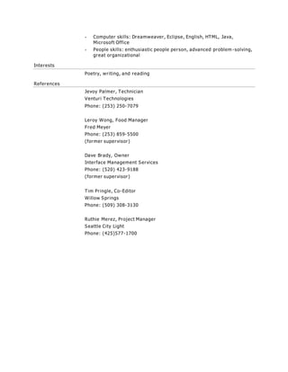  Computer skills: Dreamweaver, Eclipse, English, HTML, Java,
Microsoft Office
 People skills: enthusiastic people person, advanced problem -solving,
great organizational
Interests
Poetry, writing, and reading
References
Jevoy Palmer, Technician
Venturi Technologies
Phone: (253) 250-7079
Leroy Wong, Food Manager
Fred Meyer
Phone: (253) 859-5500
(former supervisor)
Dave Brady, Owner
Interface Management Services
Phone: (520) 423-9188
(former supervisor)
Tim Pringle, Co-Editor
Willow Springs
Phone: (509) 308-3130
Ruthie Merez, Project Manager
Seattle City Light
Phone: (425)577-1700
 