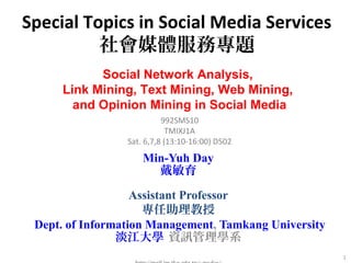 Special Topics in Social Media Services 
社會媒體服務專題 
1 
Social Network Analysis, 
Link Mining, Text Mining, Web Mining, 
and Opinion Mining in Social Media 
992SMS10 
TMIXJ1A 
Sat. 6,7,8 (13:10-16:00) D502 
Min-Yuh Day 
戴敏育 
Assistant Professor 
專任助理教授 
Dept. of Information Management, Tamkang University 
淡江大學 資訊管理學系 
http://mail.im.tku.edu.tw/~myday/ 
 