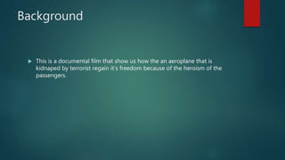 Background
 This is a documental film that show us how the an aeroplane that is
kidnaped by terrorist regain it’s freedom because of the heroism of the
passengers.
 