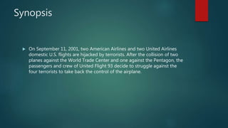 Synopsis
 On September 11, 2001, two American Airlines and two United Airlines
domestic U.S. flights are hijacked by terrorists. After the collision of two
planes against the World Trade Center and one against the Pentagon, the
passengers and crew of United Flight 93 decide to struggle against the
four terrorists to take back the control of the airplane.
 