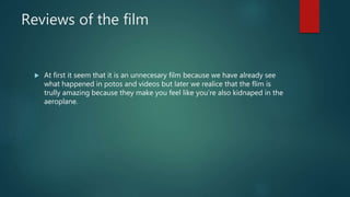 Reviews of the film
 At first it seem that it is an unnecesary film because we have already see
what happened in potos and videos but later we realice that the flim is
trully amazing because they make you feel like you’re also kidnaped in the
aeroplane.
 