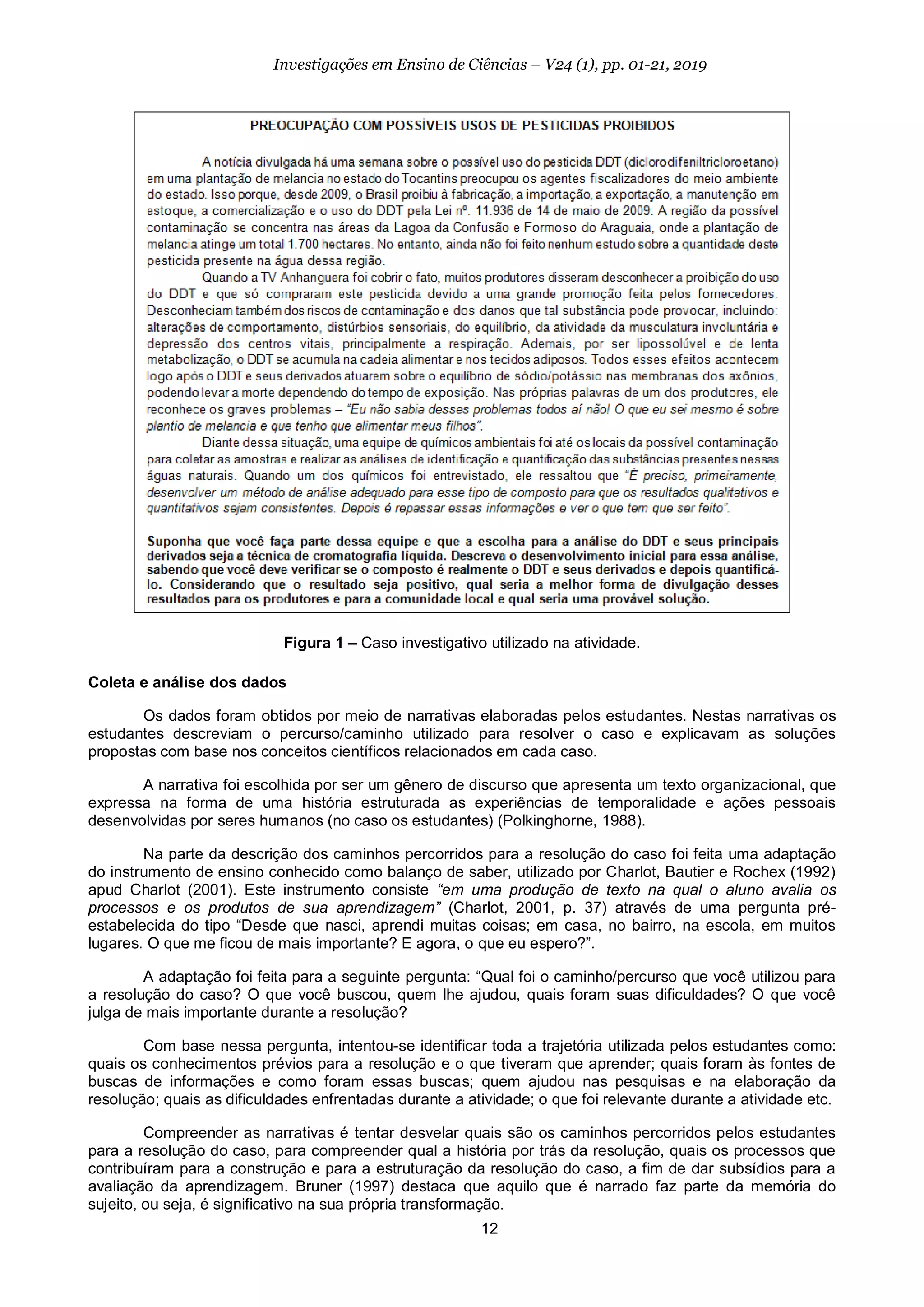 12
Investigações em Ensino de Ciências – V24 (1), pp. 01-21, 2019
Figura 1 – Caso investigativo utilizado na atividade.
Coleta e análise dos dados
Os dados foram obtidos por meio de narrativas elaboradas pelos estudantes. Nestas narrativas os
estudantes descreviam o percurso/caminho utilizado para resolver o caso e explicavam as soluções
propostas com base nos conceitos científicos relacionados em cada caso.
A narrativa foi escolhida por ser um gênero de discurso que apresenta um texto organizacional, que
expressa na forma de uma história estruturada as experiências de temporalidade e ações pessoais
desenvolvidas por seres humanos (no caso os estudantes) (Polkinghorne, 1988).
Na parte da descrição dos caminhos percorridos para a resolução do caso foi feita uma adaptação
do instrumento de ensino conhecido como balanço de saber, utilizado por Charlot, Bautier e Rochex (1992)
apud Charlot (2001). Este instrumento consiste “em uma produção de texto na qual o aluno avalia os
processos e os produtos de sua aprendizagem” (Charlot, 2001, p. 37) através de uma pergunta pré-
estabelecida do tipo “Desde que nasci, aprendi muitas coisas; em casa, no bairro, na escola, em muitos
lugares. O que me ficou de mais importante? E agora, o que eu espero?”.
A adaptação foi feita para a seguinte pergunta: “Qual foi o caminho/percurso que você utilizou para
a resolução do caso? O que você buscou, quem lhe ajudou, quais foram suas dificuldades? O que você
julga de mais importante durante a resolução?
Com base nessa pergunta, intentou-se identificar toda a trajetória utilizada pelos estudantes como:
quais os conhecimentos prévios para a resolução e o que tiveram que aprender; quais foram às fontes de
buscas de informações e como foram essas buscas; quem ajudou nas pesquisas e na elaboração da
resolução; quais as dificuldades enfrentadas durante a atividade; o que foi relevante durante a atividade etc.
Compreender as narrativas é tentar desvelar quais são os caminhos percorridos pelos estudantes
para a resolução do caso, para compreender qual a história por trás da resolução, quais os processos que
contribuíram para a construção e para a estruturação da resolução do caso, a fim de dar subsídios para a
avaliação da aprendizagem. Bruner (1997) destaca que aquilo que é narrado faz parte da memória do
sujeito, ou seja, é significativo na sua própria transformação.
 