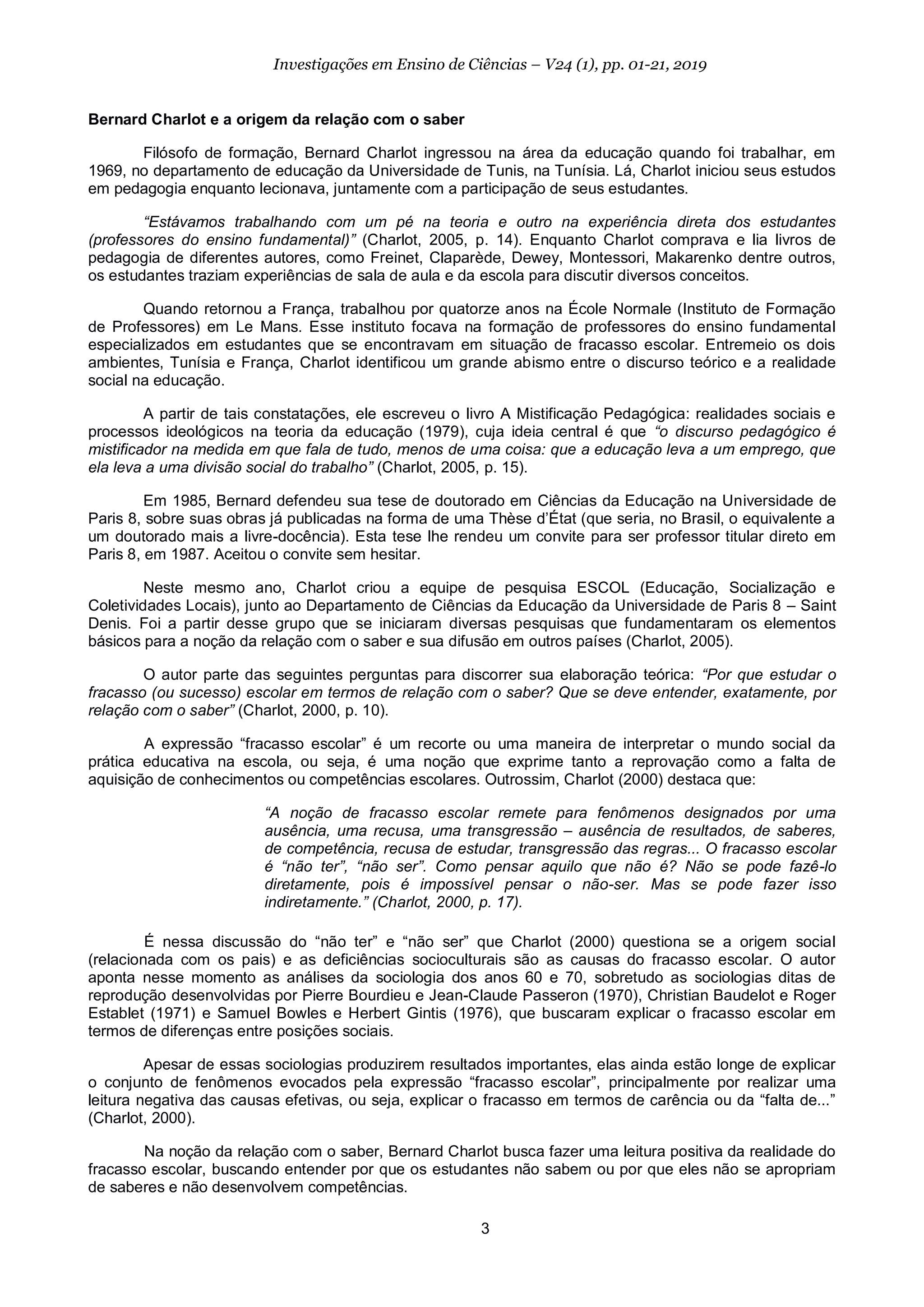 3
Investigações em Ensino de Ciências – V24 (1), pp. 01-21, 2019
Bernard Charlot e a origem da relação com o saber
Filósofo de formação, Bernard Charlot ingressou na área da educação quando foi trabalhar, em
1969, no departamento de educação da Universidade de Tunis, na Tunísia. Lá, Charlot iniciou seus estudos
em pedagogia enquanto lecionava, juntamente com a participação de seus estudantes.
“Estávamos trabalhando com um pé na teoria e outro na experiência direta dos estudantes
(professores do ensino fundamental)” (Charlot, 2005, p. 14). Enquanto Charlot comprava e lia livros de
pedagogia de diferentes autores, como Freinet, Claparède, Dewey, Montessori, Makarenko dentre outros,
os estudantes traziam experiências de sala de aula e da escola para discutir diversos conceitos.
Quando retornou a França, trabalhou por quatorze anos na École Normale (Instituto de Formação
de Professores) em Le Mans. Esse instituto focava na formação de professores do ensino fundamental
especializados em estudantes que se encontravam em situação de fracasso escolar. Entremeio os dois
ambientes, Tunísia e França, Charlot identificou um grande abismo entre o discurso teórico e a realidade
social na educação.
A partir de tais constatações, ele escreveu o livro A Mistificação Pedagógica: realidades sociais e
processos ideológicos na teoria da educação (1979), cuja ideia central é que “o discurso pedagógico é
mistificador na medida em que fala de tudo, menos de uma coisa: que a educação leva a um emprego, que
ela leva a uma divisão social do trabalho” (Charlot, 2005, p. 15).
Em 1985, Bernard defendeu sua tese de doutorado em Ciências da Educação na Universidade de
Paris 8, sobre suas obras já publicadas na forma de uma Thèse d’État (que seria, no Brasil, o equivalente a
um doutorado mais a livre-docência). Esta tese lhe rendeu um convite para ser professor titular direto em
Paris 8, em 1987. Aceitou o convite sem hesitar.
Neste mesmo ano, Charlot criou a equipe de pesquisa ESCOL (Educação, Socialização e
Coletividades Locais), junto ao Departamento de Ciências da Educação da Universidade de Paris 8 – Saint
Denis. Foi a partir desse grupo que se iniciaram diversas pesquisas que fundamentaram os elementos
básicos para a noção da relação com o saber e sua difusão em outros países (Charlot, 2005).
O autor parte das seguintes perguntas para discorrer sua elaboração teórica: “Por que estudar o
fracasso (ou sucesso) escolar em termos de relação com o saber? Que se deve entender, exatamente, por
relação com o saber” (Charlot, 2000, p. 10).
A expressão “fracasso escolar” é um recorte ou uma maneira de interpretar o mundo social da
prática educativa na escola, ou seja, é uma noção que exprime tanto a reprovação como a falta de
aquisição de conhecimentos ou competências escolares. Outrossim, Charlot (2000) destaca que:
“A noção de fracasso escolar remete para fenômenos designados por uma
ausência, uma recusa, uma transgressão – ausência de resultados, de saberes,
de competência, recusa de estudar, transgressão das regras... O fracasso escolar
é “não ter”, “não ser”. Como pensar aquilo que não é? Não se pode fazê-lo
diretamente, pois é impossível pensar o não-ser. Mas se pode fazer isso
indiretamente.” (Charlot, 2000, p. 17).
É nessa discussão do “não ter” e “não ser” que Charlot (2000) questiona se a origem social
(relacionada com os pais) e as deficiências socioculturais são as causas do fracasso escolar. O autor
aponta nesse momento as análises da sociologia dos anos 60 e 70, sobretudo as sociologias ditas de
reprodução desenvolvidas por Pierre Bourdieu e Jean-Claude Passeron (1970), Christian Baudelot e Roger
Establet (1971) e Samuel Bowles e Herbert Gintis (1976), que buscaram explicar o fracasso escolar em
termos de diferenças entre posições sociais.
Apesar de essas sociologias produzirem resultados importantes, elas ainda estão longe de explicar
o conjunto de fenômenos evocados pela expressão “fracasso escolar”, principalmente por realizar uma
leitura negativa das causas efetivas, ou seja, explicar o fracasso em termos de carência ou da “falta de...”
(Charlot, 2000).
Na noção da relação com o saber, Bernard Charlot busca fazer uma leitura positiva da realidade do
fracasso escolar, buscando entender por que os estudantes não sabem ou por que eles não se apropriam
de saberes e não desenvolvem competências.
 