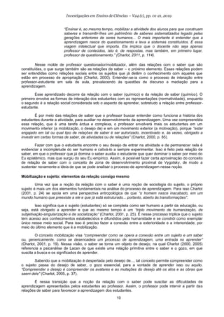 10
Investigações em Ensino de Ciências – V24 (1), pp. 01-21, 2019
“Ensinar é, ao mesmo tempo, mobilizar a atividade dos alunos para que construam
saberes e transmitir-lhes um patrimônio de saberes sistematizados legado pelas
gerações anteriores de seres humanos... O mais importante é entender que a
aprendizagem nasce do questionamento e leva a sistemas constituídos. É essa
viagem intelectual que importa. Ela implica que o docente não seja apenas
professor de conteúdos, isto é, de respostas, mas também, em primeiro lugar,
professor de questionamento.” (Charlot, 2011, p. 114).
Nesse molde de professor questionador/mobilizador, além das relações com o saber que são
constituídas, o que surge também são as relações de saber – o próximo elemento. Essas relações podem
ser entendidas como relações sociais entre os sujeitos que já detém o conhecimento com aqueles que
estão em processo de apropriação (Charlot, 2000). Entender-se-ia como o processo de interação entre
professor-estudante em sala de aula, prevalecendo às questões de discurso e mediação para a
aprendizagem.
Esse aprendizado decorre da relação com o saber (químico) e da relação de saber (químico). O
primeiro envolve as formas de interação dos estudantes com as representações (normatividade), enquanto
o segundo é a relação social considerada sob o aspecto de aprender, sobretudo a relação entre professor-
estudante.
É por meio das relações de saber que o professor buscar entender como funciona a história dos
estudantes durante a atividade, para auxiliar no desenvolvimento da aprendizagem. Uma vez compreendida
essa relação, que é uma tarefa árdua e complexa, o professor envolverá mais os estudantes em um
movimento interior (a mobilização, o desejo de) e em um movimento exterior (a motivação), porque “estar
engajado em tal ou qual tipo de relações de saber é ser autorizado, incentivado e, às vezes, obrigado a
investir em certas formas de saber, de atividades ou de relações” (Charlot, 2000, p. 85).
Fazer com que o estudante encontre o seu desejo de entrar na atividade e de permanecer nela é
evidenciar a incompletude do ser humano e cativá-lo a sempre experimentar. Isso é feito pela relação de
saber, em que o professor que já domina o saber auxilia o estudante que quer dominar o saber por meio do
Eu epistêmico, mas que surgiu do seu Eu empírico. Assim, é possível fazer certa aproximação do conceito
de relação de saber com o conceito de zona de desenvolvimento proximal de Vygotsky, de modo a
sustentar novamente a ideia de que se pode analisar o processo de aprendizagem nessa noção.
Mobilização e sujeito: elementos da relação consigo mesmo
Uma vez que a noção da relação com o saber é uma noção de sociologia do sujeito, o próprio
sujeito é mais um dos elementos fundamentais na análise do processo de aprendizagem. Para isso Charlot
(2001, p. 24) se apoia em uma perspectiva antropológica de que “o homem nasce inacabado, em um
mundo humano que preexiste a ele e que já está estruturado... portanto, aberto às transformações”.
Isso significa que o sujeito (estudantes) só se completa como ser humano a partir da educação, ou
seja, está obrigado a aprender e que ao mesmo tempo é um “triplo movimento de humanização, de
subjetivação-singularização e de socialização” (Charlot, 2001, p. 25). É nesse processo tríplice que o sujeito
tem acesso aos conhecimentos estabelecidos e difundidos pela humanidade e se constrói como exemplar
único nesse meio social. Para isso é preciso fazer a conexão entre a exterioridade e a interioridade, por
meio do último elemento que é a mobilização.
O conceito mobilização visa “compreender como se opera a conexão entre um sujeito e um saber
ou, genericamente, como se desencadeia um processo de aprendizagem, uma entrada no aprender”
(Charlot, 2001, p. 19). Nessa visão, o saber se torna um objeto de desejo, na qual Charlot (2000, 2005)
referencia a psicanálise de Lacan de que existe uma relação primitiva entre o saber e o gozo, em que
suscita a busca e os significados de aprender.
Sabendo que a mobilização é despertada pelo desejo de..., tal conceito permite compreender como
o sujeito passa do desejo de saber, o gozo essencial, para a vontade de aprender isso ou aquilo.
“Compreender o desejo é compreender os avatares e as mutações do desejo até os atos e as obras que
saem dele” (Charlot, 2005, p. 37).
É nessa transição que a noção da relação com o saber pode suscitar as dificuldades de
aprendizagem apresentadas pelos estudantes ao professor. Assim, o professor pode intervir a partir das
relações de saber para favorecer a aprendizagem dos estudantes.
 