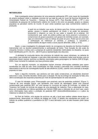 11
Investigações em Ensino de Ciências – V24 (1), pp. 01-21, 2019
METODOLOGIA
Esta investigação possui elementos de uma pesquisa participante (PP), pois nasce da inquietação
do próprio professor sobre a realidade concreta de sua sala de aula do curso de Química Ambiental da
Universidade Federal do Tocantins – Campus de Gurupi (UFT). Para Brandão (2006), a PP é uma
modalidade de pesquisa de conhecimento coletivo do mundo e de como as pessoas, grupos ou classes
populares se percebem dentro do mundo. O autor ainda esclarece que esse conhecimento coletivo é
produzido:
A partir de um trabalho, que recria, de dentro para fora, formas concretas dessas
gentes, grupos e classes participarem do direito e do poder de pensarem,
produzirem e dirigirem os usos de seu saber a respeito de si próprias. Um
conhecimento que, saído da prática política que torna possível e proveitoso o
compromisso de grupos populares com grupos de cientistas sociais, por exemplo,
seja um instrumento a mais no reforço do poder do povo. Poder que se arma com
a participação do intelectual (o cientista, o professor, o estudante...)
comprometidos de algum modo a causa popular (Brandão, 2006, p. 9-10).
Assim, o caso investigativo foi planejado dentro do cronograma da disciplina de Química Analítica
Instrumental com os devidos esclarecimentos e participação de todos. Teve duração de oito aulas de
cinquenta minutos e contou com a presença de quatorze estudantes matriculados na disciplina, os quais
foram identificados por E1, E2, E3... até E14 para a representação dos discursos.
A atividade foi conduzida dentro dos princípios do método dos casos individuais, na vertente do
caso direto, que consiste em repassar o caso para cada estudante e esclarecer todas suas dúvidas, pois os
estudantes devem resolver sozinhos os dilemas vivenciados pelos personagens na história (Cliff & Wright,
2000). Esse momento foi realizado nas duas primeiras aulas.
Em um segundo momento, os estudantes traziam diversas informações coletadas para serem
socializadas em sala de aula. Essa socialização era feita durante a discussão dos conceitos científicos
relacionados à técnica de cromatografia líquida de alta eficiência (CLAE), usando como exemplo a situação
proposta no caso.
Após o segundo momento, que perdurou por seis aulas consecutivas, os estudantes deveriam
solucionar o caso, tomando decisões viáveis para a situação. No dia da entrega da resolução foi feita uma
última socialização das respostas propostas por meio de apresentações de cada estudante.
O caso foi intitulado como “Preocupação com possíveis usos de pesticidas proibidos” (Figura 1).
Trata-se de uma situação fictícia, que apresenta uma notícia de reportagem sobre uma possível
contaminação pelo pesticida DDT, em uma represa no município de Lagoa da Confusão, no estado do
Tocantins, em função do controle de pragas de uma plantação de melancia. Para a elaboração do caso,
levou em consideração os critérios apontados por Herreid (1998) para a obtenção de um bom caso, assim
como informações reais sobre a proibição do pesticida DDT (diclorodifeniltricloroetano) e o cultivo de
melancia no estado do Tocantins.
Ao final da história, uma equipe de químicos vai até o local para realizar coletas dessa água e,
posteriormente, desenvolver um método de análise por CLAE. O desafio dos estudantes era propor um
método de análise qualitativa e quantitativa do DDT e seus derivados como se eles fizessem parte dessa
equipe.
 