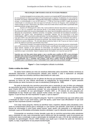 12
Investigações em Ensino de Ciências – V24 (1), pp. 01-21, 2019
Figura 1 – Caso investigativo utilizado na atividade.
Coleta e análise dos dados
Os dados foram obtidos por meio de narrativas elaboradas pelos estudantes. Nestas narrativas os
estudantes descreviam o percurso/caminho utilizado para resolver o caso e explicavam as soluções
propostas com base nos conceitos científicos relacionados em cada caso.
A narrativa foi escolhida por ser um gênero de discurso que apresenta um texto organizacional, que
expressa na forma de uma história estruturada as experiências de temporalidade e ações pessoais
desenvolvidas por seres humanos (no caso os estudantes) (Polkinghorne, 1988).
Na parte da descrição dos caminhos percorridos para a resolução do caso foi feita uma adaptação
do instrumento de ensino conhecido como balanço de saber, utilizado por Charlot, Bautier e Rochex (1992)
apud Charlot (2001). Este instrumento consiste “em uma produção de texto na qual o aluno avalia os
processos e os produtos de sua aprendizagem” (Charlot, 2001, p. 37) através de uma pergunta pré-
estabelecida do tipo “Desde que nasci, aprendi muitas coisas; em casa, no bairro, na escola, em muitos
lugares. O que me ficou de mais importante? E agora, o que eu espero?”.
A adaptação foi feita para a seguinte pergunta: “Qual foi o caminho/percurso que você utilizou para
a resolução do caso? O que você buscou, quem lhe ajudou, quais foram suas dificuldades? O que você
julga de mais importante durante a resolução?
Com base nessa pergunta, intentou-se identificar toda a trajetória utilizada pelos estudantes como:
quais os conhecimentos prévios para a resolução e o que tiveram que aprender; quais foram às fontes de
buscas de informações e como foram essas buscas; quem ajudou nas pesquisas e na elaboração da
resolução; quais as dificuldades enfrentadas durante a atividade; o que foi relevante durante a atividade etc.
Compreender as narrativas é tentar desvelar quais são os caminhos percorridos pelos estudantes
para a resolução do caso, para compreender qual a história por trás da resolução, quais os processos que
contribuíram para a construção e para a estruturação da resolução do caso, a fim de dar subsídios para a
avaliação da aprendizagem. Bruner (1997) destaca que aquilo que é narrado faz parte da memória do
sujeito, ou seja, é significativo na sua própria transformação.
 