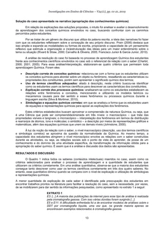 13
Investigações em Ensino de Ciências – V24 (1), pp. 01-21, 2019
Solução do caso apresentada na narrativa (apropriação dos conhecimentos químicos)
Em relação às explicações das soluções propostas, o intuito foi analisar e avaliar o desenvolvimento
da aprendizagem dos conceitos químicos envolvidos no caso, buscando confrontar com os caminhos
percorridos pelos estudantes.
Por se tratar de um gênero de discurso que utiliza da palavra escrita, a ideia das narrativas foi fazer
com que os estudantes refletissem sobre a concepção de seu próprio discurso. Prain (2006) destaca que
isso amplia e expande as modalidades ou formas de escrita, propiciando a capacidade de um pensamento
reflexivo que estimula a organização e (re)estruturação das ideias para um maior entendimento sobre o
tema ou situação (Rivard & Straw, 2000; Carvalho & Oliveira, 2005; Francisco Junior & Garcia Junior, 2010).
A análise da resolução do caso foi baseada no processo de aprendizagem Química dos estudantes
frente aos conhecimentos científicos envolvidos no caso sob o referencial da relação com o saber (Charlot,
2000; 2001; 2005). Para essa análise/interpretação, elaboraram-se quatro critérios que permeiam toda
aprendizagem Química. Foram eles:
• Descrição correta de conceitos químicos: relacionou-se com a forma que os estudantes utilizam
os conceitos químicos para abordar sobre um objeto ou fenômeno, ressaltando as características ou
propriedades dos constituintes, porém sem apresentar o significado químico dos termos;
• Uso de termos científicos adequados: aliado à descrição, neste critério buscou-se identificar
como os estudantes usam os termos científicos para descrever as características dos constituintes;
• Explicação correta dos processos químicos: analisaram-se como os estudantes estabelecem as
relações entre fenômenos e conceitos, mencionando e utilizando os modelos teóricos ou
mecanismos causais para dar sentido a esses fenômenos ou processos químicos durante a
linguagem escrita (Silva & Mortimer, 2010);
• Simbologias e equações químicas corretas: em que se analisou a forma que os estudantes usam
de equações e representações químicas para apoiar as explicações dos fenômenos.
Estes critérios estabelecidos buscam aproximar a compreensão da natureza Química, ou seja, que
é uma Ciência que pode ser compreendida/ensinada em três níveis: o macroscópico – que trata das
propriedades visíveis e tangíveis; o microscópico – interpretação dos fenômenos em termos de distribuição
e rearranjos de átomos, íons e moléculas; o simbólico – a descrição por meios de representações gráficas e
matemáticas, além das equações químicas que unem os demais níveis (Johnstone, 2000).
À luz da noção da relação com o saber, o nível macroscópico (descrição, uso dos termos científicos
e simbologia corretos) se aproxima da questão da normatividade da Química. Ao mesmo tempo, a
capacidade dos estudantes atingirem o nível microscópico envolve as relações com o saber construídas
durante as atividades, ou seja, as relações sociais sob o ponto de vista do aprender, da posse de um
conhecimento e do domínio de uma atividade específica, da transformação da informação obtida para a
apropriação do saber químico. É assim que é a análise e discussão dos dados são apresentadas.
RESULTADOS E DISCUSSÃO
O Quadro 1 indica todos os saberes (conteúdos intelectuais) inseridos no caso, assim como os
critérios selecionados para analisar o processo de aprendizagem e a quantidade de estudantes que
utilizaram os critérios corretamente. Em uma análise quantitativa, observa-se que a maioria dos estudantes
consegue tanto descrever como usar os termos científicos corretamente em três dos quatro saberes. No
entanto, esse quantitativo diminui quando se compara com o nível de explicação e utilização de simbologias
e representações químicas.
A menor quantidade de explicação de cada saber é identificada pela preocupação dos estudantes em
encontrar trabalhos prontos na literatura para facilitar a resolução do caso, sem a necessidade, por vezes,
de se mobilizarem para dar sentido às informações pesquisadas, como apresentado no extrato 1 a seguir:
EXTRATO 1
E3: [...] A maioria das publicações da internet para esse tipo de análise é realizada
pela cromatografia gasosa. Com isso várias dúvidas foram surgindo [...].
E5 e E11: A dificuldade enfrentada foi a de encontrar modelos de análises sobre o
DDT por cromatografia líquida, uma vez que, na grande maioria apenas se
encontravam exemplos relacionados à cromatografia gasosa.
 