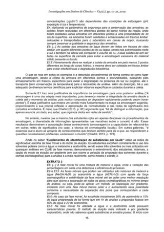 15
Investigações em Ensino de Ciências – V24 (1), pp. 01-21, 2019
concentrações (µg.dm-3
) são dependentes das condições de estocagem (pH,
exposição à luz e temperatura).
E4: Aplicando os parâmetros de segurança para a preservação das amostras, as
coletas foram realizadas em diferentes pontos do corpo hídrico da região, onde
foram coletadas várias amostras em diferentes pontos a uma profundidade de 30
cm da superfície. As amostras foram coletadas e armazenadas em frascos âmbar,
colocadas e transportadas para o laboratório em caixas de isopor, buscando
sempre preservar a qualidade e segurança das amostras.
E8: [...] As coletas das amostras de água devem ser feitas em frascos de vidro
âmbar, em quatro diferentes pontos do rio ou lagoa, sendo nas extremidades norte
e sul e também na lateral até completar o volume de 1L. Essas coletas devem ser
feitas na superfície da camada para evitar a amostragem excessiva do material
sólido presente no fundo.
E13: Primeiramente deve-se realizar a coleta da amostra em pelo menos 3 pontos
diferentes ao longo do corpo hídrico, a mesma deve ser coletada em frasco âmbar
para evitar interferências e degradação fotoelétrica.
O que se nota em todos os exemplos é a descrição procedimental de forma correta de como fazer
uma amostragem, desde a coleta da amostra em diferentes pontos e profundidades, passando pelo
armazenamento em frascos específicos para evitar a degradação na presença de luz ou oxigênio, até o
transporte (com conservação de temperatura) para o laboratório de análise. Além da descrição, há o uso
adequado de diversos termos científicos para explicitar vidrarias específicas e cuidados durante a coleta.
Somente E1 traz uma justificativa da importância da amostragem para uma posterior análise (“A
amostragem é uma das etapas mais importantes, pois devemos manter a integridade da amostra desde a
coleta até o momento da análise, pois muitos compostos se degradam rapidamente podendo assim haver
perdas”). É essa justificativa que mostra um sentido mais fundamentado na etapa da amostragem sugerida,
proporcionando a sua própria reflexão e apropriação da normatividade e das redes de significados dos
conceitos envolvidos. É nisso que Charlot (2013, p. 87) argumenta que “há de distinguir a informação, que
apenas enuncia um dado, e o saber, que organiza dados em redes de sentido”.
No entanto, mesmo que a maioria dos estudantes opta em apenas descrever os procedimentos da
amostragem, a diversidade de informações apresentadas nas narrativas sobre o conceito é alto. Esses
resultados demonstram a apropriação desse conhecimento (amostragem) e a capacidade de relacioná-los
em outras redes de significados (no caso, a técnica de cromatografia líquida). Em outras palavras, “é
essencial que o aluno se aproprie de conhecimentos que tenham sentido para ele e que, ao responderem a
questões ou resolverem problemas, esclarecem o mundo” (Charlot, 2013, p. 178).
Ainda no saber “Fundamentos de identificação de substâncias por CLAE” estão as redes de
significados: escolha da fase móvel e do modo de eluição. Os estudantes escolhem corretamente o uso dos
solventes polares como a água, o metanol e a acetonitrila, sendo esses três solventes os mais utilizados em
quaisquer análises em CLAE de fase reversa, demonstrando o entendimento dos estudantes. Ademais, a
opção do modo de eluição por gradiente (em que ocorre a variação da proporção dos solventes durante a
corrida cromatográfica) para a análise é a mais recorrente, como mostra o extrato 3:
EXTRATO 3
E6: [...] A fase móvel foi uma mistura de metanol e água, onde a variação das
porcentagens em cada uma determina a eficiência do processo.
E9 e E13: As fases móveis que podem ser utilizadas são misturas de metanol e
água (MeOH:H2O) ou acetonitrila e água (ACN:H2O) com ajuste da força
cromatográfica e seletividade da fase móvel até se obter uma melhor resolução
para que ocorra a separação de todos os picos cromatográficos no mínimo tempo
de análise, ou seja, pode-se aplicar um método de separação por gradiente,
iniciando com uma fase móvel menos polar e ir aumentando essa polaridade
conforme a necessidade de separação dos picos que correspondem a cada
composto.
E10: No caso da fase móvel, foi escolhida inicialmente 90% de acetonitrila e 10%
de água programada de tal forma que em 1h de análise a proporção ficasse em
80% de água e 20 de acetonitrila.
E12: Na fase móvel foi utilizada a água e a acetonitrila onde possuem
características polares. O método de eluição mais indicado é por gradiente
exploratório, onde não sabemos quais substâncias a amostra possui. O início com
 