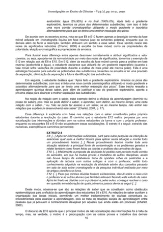 16
Investigações em Ensino de Ciências – V24 (1), pp. 01-21, 2019
acetonitrila: água (5%:95%) e no final (100%:0%). Após feito o gradiente
exploratório, teremos os picos das determinadas substâncias, com isso é feita
uma nova corrida cromatográfica utilizando o modo gradiente e isocrático
alternadamente para que se tenha uma melhor resolução dos picos.
De acordo com os excertos acima, nota-se que E6 e E10 fazem apenas a descrição correta da fase
móvel utilizada em cromatografia líquida em fase reserva (uso de solventes polares), enquanto que os
demais além de fazer a descrição, também atribuem um sentido a esse saber. Esse sentido nasce das
redes de significados induzidas (Charlot, 2000) à escolha da fase móvel, como as propriedades de
polaridade, eluição cromatográfica e propriedades da amostra.
Para ilustrar essa diferença entre apenas descrever corretamente e atribuir significados e valor
corretos, ou seja, apropriar-se da normatividade por meio das redes de significados, tomemos o exemplo de
E12 em relação aos de E6 e E10. Em E12, além da escolha da fase móvel correta para a análise em fase
reversa (acetonitrila e água), o estudante esclarece que utilizará de um gradiente exploratório (quando a
fase móvel sofre variações de polaridade durante a análise de mais polar até menos polar). Esta é uma
estratégia frequente para estudar as polaridades das substâncias presentes na amostra e ter uma previsão
de separação, otimização da separação e futura identificação das substâncias.
Em seguida, o estudante destaca que: “Após feito o gradiente exploratório, teremos os picos das
determinadas substâncias, com isso é feita uma nova corrida cromatográfica utilizando o modo gradiente e
isocrático alternadamente para que se tenha uma melhor resolução dos picos”. Esse trecho ressalta a
aprendizagem química desse saber, pois além de justificar o uso do gradiente exploratório, aponta a
próxima etapa para alcançar a melhor separação das substâncias.
Na noção da relação com o saber, esse exemplo define a eficácia da aprendizagem (domínio ou
posse do saber), pois “não se pode definir o saber, o aprender, sem definir, ao mesmo tempo, uma certa
relação com o saber...” ou “não se pode ter acesso a um saber, se ao mesmo tempo, não entrar nas
relações que supõem (e desenvolvem) este saber” (Charlot, 2001, p. 17).
Essa diferença é explicada com base nas relações com o saber constituídas pelos próprios
estudantes durante a resolução do caso. O caminho que o estudante E12 realiza perpassa por uma
socialização das informações e dúvidas com os outros estudantes da turma e com o próprio professor,
enquanto os estudantes E6 e E10 não estabelecem essas socializações. O extrato 4 a seguir, extraído das
narrativas, exemplifica os caminhos percorridos:
EXTRATO 4
E6: [...] Após ter informações suficientes, parti para outra pesquisa na intenção de
selecionar qual seria a melhor técnica para aplicar nesta situação e montei todo
um procedimento teórico [...] Nesse procedimento teórico montei toda uma
situação relatando a principal fonte de contaminação e os problemas gerados e
relatei também como foram feitas as coletas e análises das amostras de água.
E10: [...] Infelizmente a proposta da atividade foi pedida num período muito corrido
do semestre, em que há muitas provas e trabalhos de outras disciplinas, assim
não houve tempo de estabelecer troca de opiniões sobre os pesticidas e a
aplicação da técnica com outros colegas e com o professor, então todo
conhecimento adquirido na resolução da atividade advém dos conceitos passado
em sala de aula sobre cromatografia e da pesquisa individual realizada por meio
de artigos científicos e livros.
E12: [...] Para que minhas dúvidas fossem esclarecidas, discuti sobre o caso com
o professor e as outras alunas que também estavam fazendo este estudo de caso.
Após ter tirado as dúvidas com o professor e pelas aulas, consegui resolver o caso
em questão em elaboração de quais primeiros passos devia se seguir [...].
Deste modo, observa-se que são as relações de saber que se constituem como obstáculos
epistemológicos para a eficácia da aprendizagem dos estudantes E6 e E10. As relações de saber auxiliam a
organização das ideias iniciais, permitindo um melhor esclarecimento de dúvidas conceituais ou
procedimentais para alcançar a aprendizagem, pois se trata de relações sociais de aprendizagem entre
pessoas que já possuem o conhecimento desejável por aqueles que ainda estão em processo (Charlot,
2000).
O discurso de E10 aponta que o principal motivo da não socialização das informações foi à falta de
tempo, mas, na verdade, o motivo é a preocupação com as outras provas e trabalhos das demais
 
