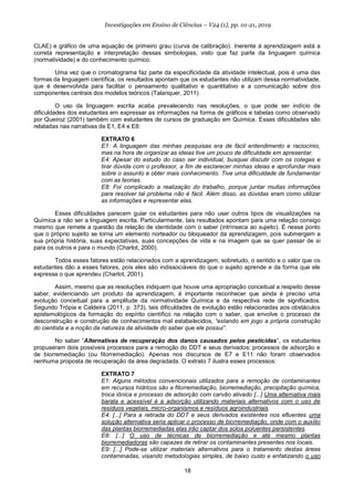 18
Investigações em Ensino de Ciências – V24 (1), pp. 01-21, 2019
CLAE) e gráfico de uma equação de primeiro grau (curva de calibração). Inerente à aprendizagem está a
correta representação e interpretação dessas simbologias, visto que faz parte da linguagem química
(normatividade) e do conhecimento químico.
Uma vez que o cromatograma faz parte da especificidade da atividade intelectual, pois é uma das
formas da linguagem científica, os resultados apontam que os estudantes não utilizam dessa normatividade,
que é desenvolvida para facilitar o pensamento qualitativo e quantitativo e a comunicação sobre dos
componentes centrais dos modelos teóricos (Talanquer, 2011).
O uso da linguagem escrita acaba prevalecendo nas resoluções, o que pode ser indício de
dificuldades dos estudantes em expressar as informações na forma de gráficos e tabelas como observado
por Queiroz (2001) também com estudantes de cursos de graduação em Química. Essas dificuldades são
relatadas nas narrativas de E1, E4 e E8:
EXTRATO 6
E1: A linguagem das minhas pesquisas era de fácil entendimento e raciocínio,
mas na hora de organizar as ideias tive um pouco de dificuldade em apresentar.
E4: Apesar do estudo do caso ser individual, busquei discutir com os colegas e
tirar dúvida com o professor, a fim de esclarecer minhas ideias e aprofundar mais
sobre o assunto e obter mais conhecimento. Tive uma dificuldade de fundamentar
com as teorias.
E8: Foi complicado a realização do trabalho, porque juntar muitas informações
para resolver tal problema não é fácil. Além disso, as dúvidas eram como utilizar
as informações e representar elas.
Essas dificuldades parecem guiar os estudantes para não usar outros tipos de visualizações na
Química a não ser a linguagem escrita. Particularmente, tais resultados apontam para uma relação consigo
mesmo que remete a questão da relação de identidade com o saber (intrínseca ao sujeito). É nesse ponto
que o próprio sujeito se torna um elemento norteador ou bloqueador da aprendizagem, pois submergem a
sua própria história, suas expectativas, suas concepções de vida e na imagem que se quer passar de si
para os outros e para o mundo (Charlot, 2000).
Todos esses fatores estão relacionados com a aprendizagem, sobretudo, o sentido e o valor que os
estudantes dão a esses fatores, pois eles são indissociáveis do que o sujeito aprende e da forma que ele
expressa o que aprendeu (Charlot, 2001).
Assim, mesmo que as resoluções indiquem que houve uma apropriação conceitual a respeito desse
saber, evidenciando um produto da aprendizagem, é importante reconhecer que ainda é preciso uma
evolução conceitual para a amplitude da normatividade Química e da respectiva rede de significados.
Segundo Trópia e Caldeira (2011, p. 373), tais dificuldades de evolução estão relacionadas aos obstáculos
epistemológicos da formação do espírito científico na relação com o saber, que envolve o processo de
desconstrução e construção de conhecimentos mal estabelecidos, “estando em jogo a própria construção
do cientista e a noção da natureza da atividade do saber que ele possui”.
No saber “Alternativas de recuperação dos danos causados pelos pesticidas”, os estudantes
propuseram dois possíveis processos para a remoção do DDT e seus derivados: processos de adsorção e
de biorremediação (ou fitorremediação). Apenas nos discursos de E7 e E11 não foram observados
nenhuma proposta de recuperação da área degradada. O extrato 7 ilustra esses processos:
EXTRATO 7
E1: Alguns métodos convencionais utilizados para a remoção de contaminantes
em recursos hídricos são a fitorremediação, biorremediação, precipitação química,
troca iônica e processo de adsorção com carvão ativado [...] Uma alternativa mais
barata e acessível é a adsorção utilizando materiais alternativos com o uso de
resíduos vegetais, micro-organismos e resíduos agroindustriais.
E4: [...] Para a retirada do DDT e seus derivados existentes nos efluentes uma
solução alternativa seria aplicar o processo de biorremediação, onde com o auxílio
das plantas biorremediadas elas irão captar dos solos poluentes persistentes.
E8: [...] O uso de técnicas de biorremediação e até mesmo plantas
biorremediadoras são capazes de retirar os contaminantes presentes nos locais.
E9: [...] Pode-se utilizar materiais alternativos para o tratamento destas áreas
contaminadas, visando metodologias simples, de baixo custo e enfatizando o uso
 