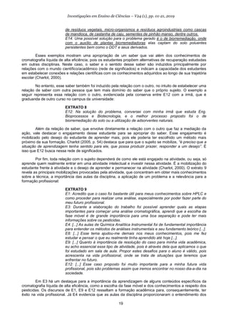 19
Investigações em Ensino de Ciências – V24 (1), pp. 01-21, 2019
de resíduos vegetais, micro-organismos e resíduos agroindustriais como cascas
de mandioca, de castanha de caju, sementes de pinhão manso, dentre outros.
E14: Uma possível solução para o problema gerado é o de biorremediação, onde
com o auxílio de plantas biorremediadoras elas captam do solo poluentes
persistentes bem como o DDT e seus derivados.
Esses exemplos mostram uma apropriação de um saber que vai além dos conhecimentos de
cromatografia líquida de alta eficiência, pois os estudantes propõem alternativas de recuperação estudadas
em outras disciplinas. Neste caso, o saber e o sentido desse saber são induzidos principalmente por
relações com o mundo científico/acadêmico (rede de significados) e indicam a capacidade dos estudantes
em estabelecer conexões e relações científicas com os conhecimentos adquiridos ao longo de sua trajetória
escolar (Charlot, 2000).
No entanto, esse saber também foi induzido pela relação com o outro, no intuito de estabelecer uma
relação de saber com outra pessoa que tem mais domínio do saber que o próprio sujeito. O exemplo a
seguir representa essa relação com o outro, evidenciada pela conserva entre E12 com a irmã, que é
graduanda de outro curso no campus da universidade:
EXTRATO 8
E12: Na solução do problema, conversei com minha irmã que estuda Eng.
Bioprocessos e Biotecnologia, e o melhor processo proposto foi o de
biorremediação do solo ou a utilização de adsorventes naturais.
Além da relação de saber, que envolve diretamente a relação com o outro que faz a mediação da
ação, vale destacar o engajamento desse estudante para se apropriar do saber. Esse engajamento é
mobilizado pelo desejo do estudante de aprender mais, pois ele poderia ter escolhido um método mais
próximo da sua formação. Charlot (2005, p. 54) destaca que para que o sujeito se mobilize, “é preciso que a
situação de aprendizagem tenha sentido para ele, que possa produzir prazer, responder a um desejo”. É
isso que E12 busca nessa rede de significados.
Por fim, toda relação com o sujeito dependerá de como ele está engajado na atividade, ou seja, só
aprende quem realmente entrar em uma atividade intelectual e investir nessa atividade. É a mobilização do
estudante frente à atividade e o desejo de aprender e permanecer na atividade (Charlot, 2000). O extrato 9
revela as principais mobilizações provocadas pela atividade, que concentram em obter mais conhecimentos
sobre a técnica, a importância das aulas da disciplina, a aplicação de um problema e a relevância para a
formação profissional:
EXTRATO 9
E1: Acredito que o caso foi bastante útil para meus conhecimentos sobre HPLC e
como proceder para realizar uma análise, especialmente por poder fazer parte do
meu futuro profissional.
E3: Durante a elaboração do trabalho foi possível aprender quais as etapas
importantes para começar uma análise cromatográfica, aprendi que a escolha da
fase móvel é de grande importância para uma boa separação e pode ter mais
informações sobre os pesticidas.
E4: [...] As aulas de Química Analítica Instrumental foi de fundamental importância
para entender os métodos de análises instrumentais e seu fundamento teórico [...].
E8: [...] Esse tema ajudou-me demais nos meus conhecimentos, pois me fez
estudar e pensar o que eu realmente tinha aprendido até hoje [...].
E9: [...] Quanto à importância da resolução do caso para minha vida acadêmica,
eu acho essencial esse tipo de atividade, pois é através dela que aplicamos o que
foi estudado em sala de aula. Propor estes desafios para o aluno é válido, pois
acrescenta na vida profissional, onde se trata de situações que teremos que
enfrentar no futuro.
E12: [...] Esse caso proposto foi muito importante para a minha futura vida
profissional, pois são problemas assim que iremos encontrar no nosso dia-a-dia na
sociedade.
Em E3 há um destaque para a importância da aprendizagem de alguns conteúdos específicos da
cromatografia líquida de alta eficiência, como a escolha da fase móvel e dos conhecimentos a respeito dos
pesticidas. Os discursos de E1, E9 e E12 ressaltam a formação acadêmica para, consequentemente, ter
êxito na vida profissional. Já E4 evidencia que as aulas da disciplina proporcionaram o entendimento dos
 
