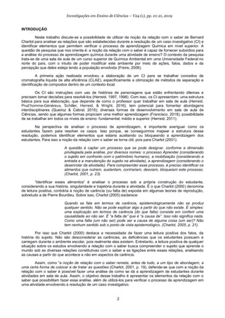 2
Investigações em Ensino de Ciências – V24 (1), pp. 01-21, 2019
INTRODUÇÃO
Neste trabalho discute-se a possibilidade de utilizar da noção da relação com o saber de Bernard
Charlot para analisar as relações que são estabelecidas durante a resolução de um caso investigativo (CI) e
identificar elementos que permitem verificar o processo de aprendizagem Química em nível superior. A
questão de pesquisa que nos orienta é: a noção da relação com o saber é capaz de fornecer subsídios para
a análise do processo de aprendizagem química durante uma atividade de ensino? O contexto da pesquisa
trata-se de uma sala de aula de um curso superior de Química Ambiental em uma Universidade Federal no
norte do país, com o intuito de poder modificar este ambiente por meio de ações, fatos, dados e da
percepção que deles esteja tendo a população envolvida (Freire, 2006).
A primeira ação realizada envolveu a elaboração de um CI para se trabalhar conceitos de
cromatografia líquida de alta eficiência (CLAE), especificamente a otimização de métodos de separação e
identificação de compostos dentro de um contexto local.
Os CI são instruções com uso de histórias de personagens que estão enfrentando dilemas e
precisam tomar decisões para resolvê-los (Herreid, 1997, 1998). Com isso, os CI apresentam: uma estrutura
básica para sua elaboração, que depende de como o professor quer trabalhar em sala de aula (Herreid,
Prud’homme-Généreux, Schiller, Herreid, & Wright, 2016); tem potencial para fomentar abordagens
interdisciplinares (Queiroz & Cabral, 2016); diversas formas de desenvolvimento em sala de aula de
Ciências, sendo que algumas formas propiciam uma melhor aprendizagem (Francisco, 2018); possibilidade
de se trabalhar em todos os níveis de ensino: fundamental, médio e superior (Herreid, 2011).
Na perspectiva de analisar o processo de aprendizagem, é importante averiguar como os
estudantes fazem para resolver os casos. Isso porque, se conseguirmos mapear a estrutura dessa
resolução, podemos identificar elementos que estaria auxiliando ou bloqueando a aprendizagem dos
estudantes. Para isso a noção da relação com o saber se torna útil, pois para Charlot (2001):
A questão é captar um processo que se pode designar, conforme a dimensão
privilegiada pela análise, por diversos nomes: o processo Aprender (considerando
o sujeito em confronto com o patrimônio humano), a mobilização (considerando a
entrada e a manutenção do sujeito na atividade), a aprendizagem (considerando o
desenrolar da atividade). Para compreender esse processo, é preciso identificar os
alimentos que nutrem, sustentam, contrariam, desviam, bloqueiam este processo.
(Charlot, 2001, p. 23).
“Identificar esses alimentos” é analisar o processo sob a própria construção do estudante,
considerando a sua história, singularidade e trajetória durante a atividade. É o que Charlot (2000) denomina
de leitura positiva, contrária à noção de carência (ou falta de) exposta em algumas teorias de reprodução,
sobretudo a de Pierre Bourdieu. Sobre isso, Charlot (2005) esclarece:
Quando se fala em termos de carência, epistemologicamente não se produz
qualquer sentido. Não se pode explicar algo a partir do que não existe. É simples:
uma explicação em termos de carência (do que falta) consiste em conferir uma
causalidade ao não ser. É “a falta de” que é “a causa de”. Isso não significa nada.
Como uma falta (um não ser) pode ser a causa de alguma coisa (um ser)? Não
tem nenhum sentido sob o ponto de vista epistemológico. (Charlot, 2005, p. 21).
Por isso que Charlot (2000) destaca a necessidade de fazer uma leitura positiva dos fatos, da
história do sujeito. Não são desconsiderar as carências, as deficiências que os estudantes possuem e
carregam durante o ambiente escolar, pois realmente elas existem. Entretanto, a leitura positiva de qualquer
situação sobre os estudos envolvendo a relação com o saber busca compreender o sujeito que aprende o
mundo sob as diversas relações constitutivas com o saber e as ligações entre essas relações, analisando
as causas a partir do que acontece e não em aspectos de carência.
Assim, como “a noção de relação com o saber remete, antes de tudo, a um tipo de abordagem, a
uma certa forma de colocar e de tratar as questões (Charlot, 2001, p. 19), defende-se que com a noção da
relação com o saber é possível fazer uma análise de como se dá a aprendizagem de estudantes durante
atividades em sala de aula. Assim, o objetivo desse trabalho é apresentar os elementos da relação com o
saber que possibilitam fazer essa análise, além de utilizá-los para verificar o processo de aprendizagem em
uma atividade envolvendo a resolução de um caso investigativo.
 