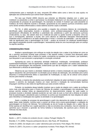 20
Investigações em Ensino de Ciências – V24 (1), pp. 01-21, 2019
conhecimentos para a resolução do caso, enquanto E8 reflete sobre como o tema do caso ajudou na
aplicação dos conhecimentos que outrora foram adquiridos.
Por isso que Charlot (2000) discorre que entender as diferentes relações com o saber que
mobilizam os estudantes a entrar e permanecer na atividade intelectual é um dos primeiros passos para a
compreensão do processo de aprendizagem. Os exemplos do extrato 9 mostram que cada estudante se
mobilizou de forma diferente durante a atividade, apropriando-se dos saberes químicos envolvidos assim
como dando sentidos diferenciados a esses saberes durante e após a atividade.
Por fim, é válido apresentar uma questão a respeito dos princípios básicos de cromatografia,
identificado pelas observações durante a atividade, como professor-pesquisador. Muitos estudantes
apresentavam dificuldades de identificar a polaridade das substâncias a partir das estruturas químicas
(moleculares), ou seja, não sabiam dizer se a molécula era polar ou apolar durante a disciplina. Uma vez
que a cromatografia, sobretudo a líquida, tem como alicerce as diferentes interações intermoleculares
existentes entre a substância e as fases estacionária e móvel, o conceito de polaridade – que faz parte da
rede de significados para a aprendizagem da CLAE – acabou se tornando um obstáculo epistemológico
para alguns estudantes durante a aprendizagem, necessitando ainda de uma reconstrução para um avanço
no espírito científico.
CONSIDERAÇÕES FINAIS
Analisar a aprendizagem com enfoque na noção da relação com o saber é dar ênfase em como se
dá o caminho percorrido durante esse processo e não apenas avaliar o produto final alcançado pelos
estudantes. É considerar toda a história do sujeito, envolvendo as questões que norteiam, que sustentam,
que bloqueiam e que conduzem a apropriação e a evolução conceitual.
Apresentou-se como os elementos atividade intelectual, mobilização, normatividade, professor
questionador/mobilizador, rede de significados, relação de saber e sujeito podem ser usados para analisar o
processo de aprendizagem dos estudantes, evidenciando que são as relações com o saber estabelecidas
que diferenciam a eficácia da aprendizagem.
Observou-se que mesmo a atividade intelectual sendo a mesma (resolução do caso investigativo),
alguns estudantes não permaneceram na atividade (pouco tempo de dedicação, dar prioridade para outros
afazeres) e consequentemente afetou a capacidade de mobilização, ou seja, de se colocar como próprio
recurso para resolver a situação.
Ademais, a maioria dos estudantes que constituíram relações de saber (professor e outros sujeitos)
durante o caminho da resolução mostrou um maior domínio e mediação da normatividade Química
(linguagem científica) e das redes de significados que cada conceito instituía.
Portanto, os resultados desse trabalho mostram que a noção da relação com o saber se configura
como mais uma alternativa para o Ensino de Ciências de analisar a aprendizagem dos estudantes. Isso
porque permite analisar todas as etapas/caminhos do desenvolvimento singular de cada sujeito (o
processo) durante a atividade realizada (podendo ser sem sala de aula ou fora) até a eficácia do produto
final da aprendizagem, desvelando para o professor os pontos que necessitarão de mais relações de saber
para intensificar a mobilização dos sujeitos na atividade e na aprendizagem.
Assim, a análise do processo de aprendizagem a partir dos elementos da noção da relação com o
saber feitas neste trabalho, contribui para o avanço de linhas como ensino-aprendizagem e avaliação da
aprendizagem no Ensino de Ciências. Tal contribuição se dá em função da relação com o saber não se
limitar apenas em identificar se o sujeito aprende ou não os conceitos e/ou conteúdos, mas em entender os
caminhos que o levaram a aprender de forma holística e humanizada, tão oportuna para o Ensino de
Ciências nos dias atuais.
REFERÊNCIAS
Bardin, L. (2011). Análise de conteúdo (2a ed.). Lisboa, Portugal: Edições 70.
Brandão, C. R. (2006). Pesquisa participante (8a ed.). São Paulo, SP: Brasiliense.
Charlot, B. (2000). Da relação com o saber: elementos para uma teoria. Porto Alegre, RS: Artmed.
Charlot, B. (2001). Os jovens e o saber: perspectivas mundiais. Porto Alegre, RS: Artmed.
 