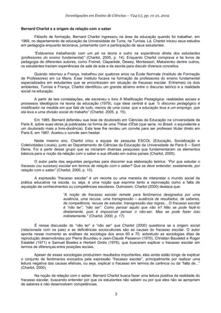 3
Investigações em Ensino de Ciências – V24 (1), pp. 01-21, 2019
Bernard Charlot e a origem da relação com o saber
Filósofo de formação, Bernard Charlot ingressou na área da educação quando foi trabalhar, em
1969, no departamento de educação da Universidade de Tunis, na Tunísia. Lá, Charlot iniciou seus estudos
em pedagogia enquanto lecionava, juntamente com a participação de seus estudantes.
“Estávamos trabalhando com um pé na teoria e outro na experiência direta dos estudantes
(professores do ensino fundamental)” (Charlot, 2005, p. 14). Enquanto Charlot comprava e lia livros de
pedagogia de diferentes autores, como Freinet, Claparède, Dewey, Montessori, Makarenko dentre outros,
os estudantes traziam experiências de sala de aula e da escola para discutir diversos conceitos.
Quando retornou a França, trabalhou por quatorze anos na École Normale (Instituto de Formação
de Professores) em Le Mans. Esse instituto focava na formação de professores do ensino fundamental
especializados em estudantes que se encontravam em situação de fracasso escolar. Entremeio os dois
ambientes, Tunísia e França, Charlot identificou um grande abismo entre o discurso teórico e a realidade
social na educação.
A partir de tais constatações, ele escreveu o livro A Mistificação Pedagógica: realidades sociais e
processos ideológicos na teoria da educação (1979), cuja ideia central é que “o discurso pedagógico é
mistificador na medida em que fala de tudo, menos de uma coisa: que a educação leva a um emprego, que
ela leva a uma divisão social do trabalho” (Charlot, 2005, p. 15).
Em 1985, Bernard defendeu sua tese de doutorado em Ciências da Educação na Universidade de
Paris 8, sobre suas obras já publicadas na forma de uma Thèse d’État (que seria, no Brasil, o equivalente a
um doutorado mais a livre-docência). Esta tese lhe rendeu um convite para ser professor titular direto em
Paris 8, em 1987. Aceitou o convite sem hesitar.
Neste mesmo ano, Charlot criou a equipe de pesquisa ESCOL (Educação, Socialização e
Coletividades Locais), junto ao Departamento de Ciências da Educação da Universidade de Paris 8 – Saint
Denis. Foi a partir desse grupo que se iniciaram diversas pesquisas que fundamentaram os elementos
básicos para a noção da relação com o saber e sua difusão em outros países (Charlot, 2005).
O autor parte das seguintes perguntas para discorrer sua elaboração teórica: “Por que estudar o
fracasso (ou sucesso) escolar em termos de relação com o saber? Que se deve entender, exatamente, por
relação com o saber” (Charlot, 2000, p. 10).
A expressão “fracasso escolar” é um recorte ou uma maneira de interpretar o mundo social da
prática educativa na escola, ou seja, é uma noção que exprime tanto a reprovação como a falta de
aquisição de conhecimentos ou competências escolares. Outrossim, Charlot (2000) destaca que:
“A noção de fracasso escolar remete para fenômenos designados por uma
ausência, uma recusa, uma transgressão – ausência de resultados, de saberes,
de competência, recusa de estudar, transgressão das regras... O fracasso escolar
é “não ter”, “não ser”. Como pensar aquilo que não é? Não se pode fazê-lo
diretamente, pois é impossível pensar o não-ser. Mas se pode fazer isso
indiretamente.” (Charlot, 2000, p. 17).
É nessa discussão do “não ter” e “não ser” que Charlot (2000) questiona se a origem social
(relacionada com os pais) e as deficiências socioculturais são as causas do fracasso escolar. O autor
aponta nesse momento as análises da sociologia dos anos 60 e 70, sobretudo as sociologias ditas de
reprodução desenvolvidas por Pierre Bourdieu e Jean-Claude Passeron (1970), Christian Baudelot e Roger
Establet (1971) e Samuel Bowles e Herbert Gintis (1976), que buscaram explicar o fracasso escolar em
termos de diferenças entre posições sociais.
Apesar de essas sociologias produzirem resultados importantes, elas ainda estão longe de explicar
o conjunto de fenômenos evocados pela expressão “fracasso escolar”, principalmente por realizar uma
leitura negativa das causas efetivas, ou seja, explicar o fracasso em termos de carência ou da “falta de...”
(Charlot, 2000).
Na noção da relação com o saber, Bernard Charlot busca fazer uma leitura positiva da realidade do
fracasso escolar, buscando entender por que os estudantes não sabem ou por que eles não se apropriam
de saberes e não desenvolvem competências.
 
