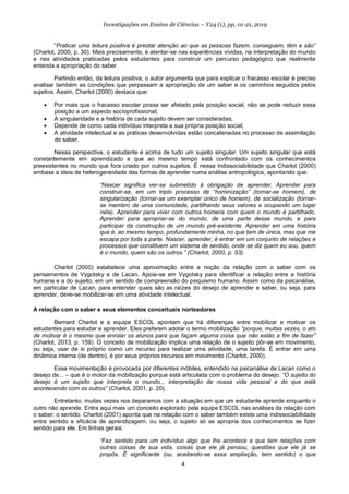 4
Investigações em Ensino de Ciências – V24 (1), pp. 01-21, 2019
“Praticar uma leitura positiva é prestar atenção ao que as pessoas fazem, conseguem, têm e são”
(Charlot, 2000, p. 30). Mais precisamente, é atentar-se nas experiências vividas, na interpretação do mundo
e nas atividades praticadas pelos estudantes para construir um percurso pedagógico que realmente
entenda a apropriação do saber.
Partindo então, da leitura positiva, o autor argumenta que para explicar o fracasso escolar é preciso
analisar também as condições que perpassam a apropriação de um saber e os caminhos seguidos pelos
sujeitos. Assim, Charlot (2000) destaca que:
• Por mais que o fracasso escolar possa ser afetado pela posição social, não se pode reduzir essa
posição a um aspecto socioprofissional;
• A singularidade e a história de cada sujeito devem ser consideradas;
• Depende de como cada indivíduo interpreta a sua própria posição social;
• A atividade intelectual e as práticas desenvolvidas estão concatenadas no processo de assimilação
do saber.
Nessa perspectiva, o estudante é acima de tudo um sujeito singular. Um sujeito singular que está
constantemente em aprendizado e que ao mesmo tempo está confrontado com os conhecimentos
preexistentes no mundo que fora criado por outros sujeitos. É nessa indissociabilidade que Charlot (2000)
embasa a ideia de heterogeneidade das formas de aprender numa análise antropológica, apontando que:
“Nascer significa ver-se submetido à obrigação de aprender. Aprender para
construir-se, em um triplo processo de “hominização” (tornar-se homem), de
singularização (tornar-se um exemplar único de homem), de socialização (tornar-
se membro de uma comunidade, partilhando seus valores e ocupando um lugar
nela). Aprender para viver com outros homens com quem o mundo é partilhado.
Aprender para apropriar-se do mundo, de uma parte desse mundo, e para
participar da construção de um mundo pré-existente. Aprender em uma história
que é, ao mesmo tempo, profundamente minha, no que tem de única, mas que me
escapa por toda a parte. Nascer, aprender, é entrar em um conjunto de relações e
processos que constituem um sistema de sentido, onde se diz quem eu sou, quem
é o mundo, quem são os outros.” (Charlot, 2000, p. 53).
Charlot (2000) estabelece uma aproximação entre a noção da relação com o saber com os
pensamentos de Vygotsky e de Lacan. Apoia-se em Vygotsky para identificar a relação entre a história
humana e a do sujeito, em um sentido de compreensão do psiquismo humano. Assim como da psicanálise,
em particular de Lacan, para entender quais são as raízes do desejo de aprender e saber, ou seja, para
aprender, deve-se mobilizar-se em uma atividade intelectual.
A relação com o saber e seus elementos conceituais norteadores
Bernard Charlot e a equipe ESCOL apontam que há diferenças entre mobilizar e motivar os
estudantes para estudar e aprender. Eles preferem adotar o termo mobilização “porque, muitas vezes, o ato
de motivar é o mesmo que enrolar os alunos para que façam alguma coisa que não estão a fim de fazer”
(Charlot, 2013, p. 159). O conceito de mobilização implica uma relação de o sujeito pôr-se em movimento,
ou seja, usar de si próprio como um recurso para realizar uma atividade, uma tarefa. É entrar em uma
dinâmica interna (de dentro), é por seus próprios recursos em movimento (Charlot, 2000).
Essa movimentação é provocada por diferentes móbiles, entendido na psicanálise de Lacan como o
desejo de... – que é o motor da mobilização porque está articulada com o problema do desejo. “O sujeito do
desejo é um sujeito que interpreta o mundo... interpretação de nossa vida pessoal e do que está
acontecendo com os outros” (Charlot, 2001, p. 20).
Entretanto, muitas vezes nos deparamos com a situação em que um estudante aprende enquanto o
outro não aprende. Entra aqui mais um conceito explorado pela equipe ESCOL nas análises da relação com
o saber: o sentido. Charlot (2001) aponta que na relação com o saber também existe uma indissociabilidade
entre sentido e eficácia de aprendizagem, ou seja, o sujeito só se apropria dos conhecimentos se fizer
sentido para ele. Em linhas gerais:
“Faz sentido para um indivíduo algo que lhe acontece e que tem relações com
outras coisas de sua vida, coisas que ele já pensou, questões que ele já se
propôs. É significante (ou, aceitando-se essa ampliação, tem sentido) o que
 