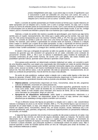 5
Investigações em Ensino de Ciências – V24 (1), pp. 01-21, 2019
produz inteligibilidade sobre algo, o que aclara algo no mundo. É significante o que
é comunicável e pode ser entendido em uma troca com outros. Em suma, o
sentido é produzido por estabelecimento de relação, dentro de um sistema, ou nas
relações com o mundo ou com os outros.” (Charlot, 2000, p. 56).
Assim, o conceito de sentido apresentado por Charlot envolve as formas que o sujeito relaciona um
saber apropriado com as relações com o mundo, com o outro e consigo mesmo. Ou seja, com o mundo
porque é a forma de entender partes do funcionamento do mundo. Com o outro devido às constantes trocas
e comunicações com os demais que também buscam compreender parte desse mundo. E por fim, consigo
mesmo, pois é o momento de entender a própria vida e as maneiras que o sujeito poderá conduzi-la.
Ademais, a noção de sentido não resolve a questão da aprendizagem, pois mesmo que algo tenha
sentido para um sujeito, necessariamente, não indica que o sujeito saiba que faz sentido. Isso quer dizer
que nós “não somos transparentes para nós mesmos” (Charlot, 2000, p. 57). Por isso que a eficácia anda
junto com o conceito de sentido e pode ser vista como uma forma de avaliar a relação instituída com o
sentido. Por exemplo, para verificar o aprendizado do conceito ácido em Química, a eficácia é a relação
entre o saber e o sentido que o sujeito dá ao saber apropriado, ou seja, o significado em termos químicos.
Assim, a eficácia do aprendizado do conceito de ácido será testada quando o sujeito ler em um rótulo de um
produto a frase “contém acidulantes” e conseguir dar o sentido correto a essa relação com o mundo.
Aí advém o fato que a obrigação de aprender vai além da questão do saber, uma vez que “existem
maneiras de aprender que não consistem em apropriar-se de um saber, entendido como conteúdo de
pensamento” (Charlot, 2000, p. 59) e que na Ciência é estabelecido pelos modelos de explicação de
conceitos construídos de pela mente humana. De acordo com Justi (2006), são esses modelos que
possibilitam aprender Ciência, aprender sobre Ciências e aprender a fazer Ciência.
Uma pessoa pode aprender um determinado conteúdo intelectual (um saber, um conceito) a partir
de uma disciplina específica, que exigirá uma organização das informações em redes de sentido (diversas
relações). Contudo, a mesma pessoa pode também aprender dominando objetos e/ou atividades – como
andar, correr, escovar os dentes; e até mesmo manifestando formas relacionais como agradecer, disfarçar,
seduzir etc. Nos dois últimos casos, o ato de aprender não está se apropriando, necessariamente, de um
saber (ou conteúdo de pensamento), mas de domínio do corpo e das atitudes.
Do ponto de vista epistêmico, qualquer saber e relação com o saber estão ligados a três tipos de
figuras do aprender (Charlot, 2000), que são as formas/constructos disponíveis no mundo para os seres
humanos dominarem ou aprenderem durante a vida ou durante uma atividade. São elas:
• Objetos-saberes: conhecimentos disponíveis em livros, monumentos, obras de arte, programas
culturais de televisão, encarnado em outras pessoas etc;
• Dominar atividades: relacionado ao domínio de uma atividade específica, geralmente inscrito no
corpo como andar, nadar, andar de bicicleta etc; ou conhecimentos de aparelhos disponíveis no
mundo, desde os mais simples como manusear uma escova de dente, até os mais sofisticados
como manusear um computador, dirigir um carro etc;
• Apropriar-se de dispositivos emocionais: saber ligado a comportamentos relacionais e a
condutas como: ser solidário, ser responsável, ajudar os outros, ou seja, dominar uma relação
atitudinal que se estabeleça consigo próprio e também com os outros.
“O que é diferente nessas três figuras do aprender é a relação com o saber e, não, características
naturais e ontológicas do aluno ou do mundo” (Charlot, 2000, p. 71). Na primeira figura o que se evoca é a
aquisição de um saber-objeto, ou seja, uma relação de não posse a posse de um conhecimento que está
inscrito em objetos (livros, monumentos, internet etc), em locais (museus, escola, bibliotecas etc) e em
pessoas (professores, pais, parentes, amigos etc), envolvendo especificamente um pensamento intelectual,
um conceito, um modelo.
A segunda figura do aprender não envolve mais a questão da não posse a posse de um saber, mas
sim uma visão de não domínio ao domínio de alguma atividade, objeto ou máquina. Tal domínio está
relacionado com o próprio corpo, ou seja, “o corpo é o sujeito enquanto engajado no movimento da
existência, enquanto habitante do espaço e do tempo” (Charlot, 2000, p. 69). Aprender a andar de bicicleta
é dominar a própria atividade, que pressupõe equilíbrio e coordenação motora do próprio corpo. Não é
possível aprender a andar de bicicleta apenas lendo um livro de “instruções para andar de bicicleta”, ou
seja, conteúdos intelectuais (o saber).
 