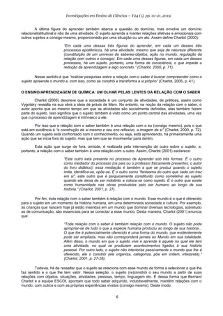 6
Investigações em Ensino de Ciências – V24 (1), pp. 01-21, 2019
A última figura do aprender também abarca a questão do domínio, mas envolve um domínio
relacional/atitudinal e não de uma atividade. O sujeito aprende a manter relações afetivas e emocionais com
outros sujeitos e consigo mesmo, proporcionado por uma situação ou um ato. Assim define Charlot (2000):
“Em cada uma dessas três figuras do aprender, em cada um desses três
processos epistêmicos, há uma atividade, mesmo que seja de natureza diferente
(constituição de um universo de saberes-objetos, ação no mundo, regulação da
relação com outros e consigo). Em cada uma dessas figuras, em cada um desses
processos, há um sujeito, portanto, uma forma de consciência, o que impede a
redução da aprendizagem a algo concreto.” (Charlot, 2000, p. 71).
Nesse sentido é que “realizar pesquisas sobre a relação com o saber é buscar compreender como o
sujeito apreende o mundo e, com isso, como se constrói e transforma a si próprio” (Charlot, 2005, p. 41).
O ENSINO/APRENDIZAGEM DE QUÍMICA: UM OLHAR PELAS LENTES DA RELAÇÃO COM O SABER
Charlot (2005) descreve que a sociedade é um conjunto de atividades, de práticas, assim como
Vygotsky ressalta na sua obra a ideia de práxis de Marx. No entanto, na noção da relação com o saber, o
autor aponta que ao mesmo tempo em que as atividades são socialmente definidas, elas também fazem
parte do sujeito. Isso significa que o sujeito também é visto como um ponto central das atividades, uma vez
que o processo de aprendizagem é intrínseco a ele.
Por isso que a relação com o saber também é uma relação com o eu (consigo mesmo), pois o que
está em evidência é “a construção de si mesmo e seu eco reflexivo, a imagem de si” (Charlot, 2000, p. 72).
Quando um sujeito está confrontado com o conhecimento, ou seja, está aprendendo, há primeiramente uma
ação que se inicia fora do sujeito, mas que tem que se movimentar para dentro.
Esta ação que surge de fora, amiúde, é realizada pela intervenção de outro sobre o sujeito, e,
portanto, a relação com o saber também é uma relação com o outro. Assim, Charlot (2001) esclarece:
“Este outro está presente no processo de Aprender sob três formas. É o outro
como mediador do processo (os pais ou o professor fisicamente presentes; o autor
do livro didático); essa mediação é também a que se produz quando o sujeito
imita, identifica-se, opõe-se. É o outro como “fantasma do outro que cada um traz
em si”, este outro que é psiquicamente constituído como correlativo ao sujeito
quando ele deixa de ser indistinto e coloca-se como sujeito. É o outro que existe
como humanidade nas obras produzidas pelo ser humano ao longo de sua
história.” (Charlot, 2001, p. 27).
Por fim, toda relação com o saber também é relação com o mundo. Esse mundo é o que é oferecido
para o sujeito em um momento da história humana, em uma determinada sociedade e cultura. Por exemplo,
as crianças que nascem hoje já estão inseridas em um mundo que dominar diversas tecnologias, sobretudo
as de comunicação, são essenciais para se conectar a esse mundo. Desta maneira, Charlot (2001) enuncia
que:
“Toda relação com o saber é também relação com o mundo. O sujeito não pode
apropriar-se de tudo o que a espécie humana produziu ao longo de sua história...
O que lhe é potencialmente oferecido é uma forma do mundo, que evidentemente
pode ser ampliada, mas não corresponderá jamais ao Mundo em sua totalidade.
Além disso, o mundo em que o sujeito vive e aprende é aquele no qual ele tem
uma atividade, no qual se produzem acontecimentos ligados à sua história
pessoal. Por outro lado, o sujeito não interioriza passivamente o mundo que lhe é
oferecido, ele o constrói (ele organiza, categoriza, põe em ordem, interpreta).”
(Charlot, 2001, p. 27-28).
Todavia, há de ressaltar que o sujeito se relaciona com esse mundo de forma a selecionar o que lhe
faz sentido e o que lhe tem valor. Nessa seleção, o sujeito (re)constrói o seu mundo a partir de suas
relações com objetos, situações, atividades, pessoas, tempo, linguagem etc. É dessa forma que Bernard
Charlot e a equipe ESCOL apontam que todo saber adquirido, indubitavelmente, mantém relações com o
mundo, com outros e com as próprias experiências vividas (consigo mesmo). Deste modo:
 