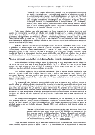 7
Investigações em Ensino de Ciências – V24 (1), pp. 01-21, 2019
“A relação com o saber é relação com o mundo, com o outro e consigo mesmo de
um sujeito confrontado com a necessidade de aprender. A relação com o saber é
o conjunto das relações que um sujeito estabelece com um objeto, um “conteúdo
de pensamento”, uma atividade, uma relação interpessoal, um lugar, uma pessoa,
uma situação, uma ocasião, uma obrigação, etc, relacionados de alguma forma ao
aprender e ao saber – consequentemente, é também relação com a linguagem,
relação com o tempo, relação com a atividade no mundo e sobre o mundo, relação
com os outros e relação consigo mesmo, como mais ou menos capaz de aprender
tal coisa, em tal situação.” (Charlot, 2005, p. 45).
Todas essas relações com saber descrevem, de forma generalizada, a história percorrida pelo
sujeito em um momento específico em relação com o saber (ou aprender). É essa a chamada leitura
positiva feita para discutir os motivos que alguns estudantes se encontram em fracasso escolar. “Essa
questão da heterogeneidade das formas do aprender é fundamental, permitindo combater a ideia de que há
carências nos alunos” (Charlot, 2013, p. 162), pois, o que caracteriza o sujeito em relação com o saber são
as maneiras de se relacionar com o mundo em que se vive, com os outros que lhe (des)instigam e consigo
mesmo, a partir do próprio desejo.
Portanto, sete elementos emergem das relações com o saber que possibilitam analisar como se dá
o processo de aprendizagem dos conceitos químicos: atividade intelectual, rede de significados,
normatividade, professor questionador/mobilizador, relação de saber, sujeito e mobilização. Esses
elementos podem nortear, conduzir, bloquear e sustentar todo o processo histórico percorrido pelos
estudantes durante o aprendizado químico, sendo distribuídos nas diferentes relações com o saber
constituídas e buscando dar indícios de resposta para mais uma alternativa de avaliação da aprendizagem.
Atividade intelectual, normatividade e rede de significados: elementos da relação com o mundo
A atividade intelectual é uma relação com o mundo porque se situa no contexto escolar, sobretudo
na função da escola e da sala de aula. Para isso Charlot (2013, p. 143-144) evoca a noção de Alexis
Leontiev, em que “explica que uma atividade é uma série de ações e operações, com um motivo e um
objetivo” e que “uma atividade tem uma eficácia e um sentido”.
É na atividade intelectual que o estudante deve entrar, deve se engajar e deve permanecer para
aprender, ou seja, é nela que o sujeito deve encontrar o sentido para aprender, caso contrário, não
aprenderá. Qualquer operação (motivo) que permite alcançar os resultados esperados (objetivo) é
considerada atividade intelectual. Se o motivo não coincidir com o objetivo, o que está acontecendo são
apenas ações isoladas.
Eis um exemplo para esclarecer a diferenciação entre ação e atividade: se o professor permite o
uso do celular em sala de aula para os estudantes pesquisarem assuntos relacionados ao conteúdo para
aprender mais, é uma atividade, pois os estudantes usarão o celular para relacionar com o assunto, mesmo
que ainda não consigam dar um sentido a essas informações. No entanto, é bem provável que os
estudantes também usarão o celular para ver o facebook e conversar por whatsapp que não estão voltados
ao assunto da aula. Neste caso é uma ação, pois motivo (buscar mais informações) e objetivo (aumentar a
discussão em sala de aula para aprender) não se coincidem. Infelizmente, essa ação é bem provável de
acontecer.
Por consequência, uma pessoa não aprende se não estudar, se não se dedicar, se não entrar em
uma atividade. Ademais, aqui podemos correlacionar a questão do motivo em estudar com o sentido de
estudar. Se o estudante não dá sentido ao estudo, não dá valor para engajar-se em uma atividade. Assim, a
atividade passa a ser um trabalho alienado (Charlot, 2013), pois dificilmente terá alguma eficácia de
aprendizagem:
“Na lógica que está se tornando dominante (nas escolas), estuda-se (quando se
estuda...) para ter boas notas, passar de ano, ser aprovado no vestibular, ter um
bom emprego: motivo e objetivo discordam. Portanto, não existe mais atividade.
Sendo assim, qual é a significação do que o aluno faz na escola? Leontiev
responderia que se trata de ações. Podemos dizer, também, que é um trabalho:
um trabalho alienado” (Charlot, 2013, p. 154 – grifos nossos).
O que precisa ser observado é que “a escola é um lugar onde o mundo é tratado como objeto e não
como ambiente, lugar de vivência” (Charlot, 2013, p. 147). Isso significa que a atividade que se pratica na
 